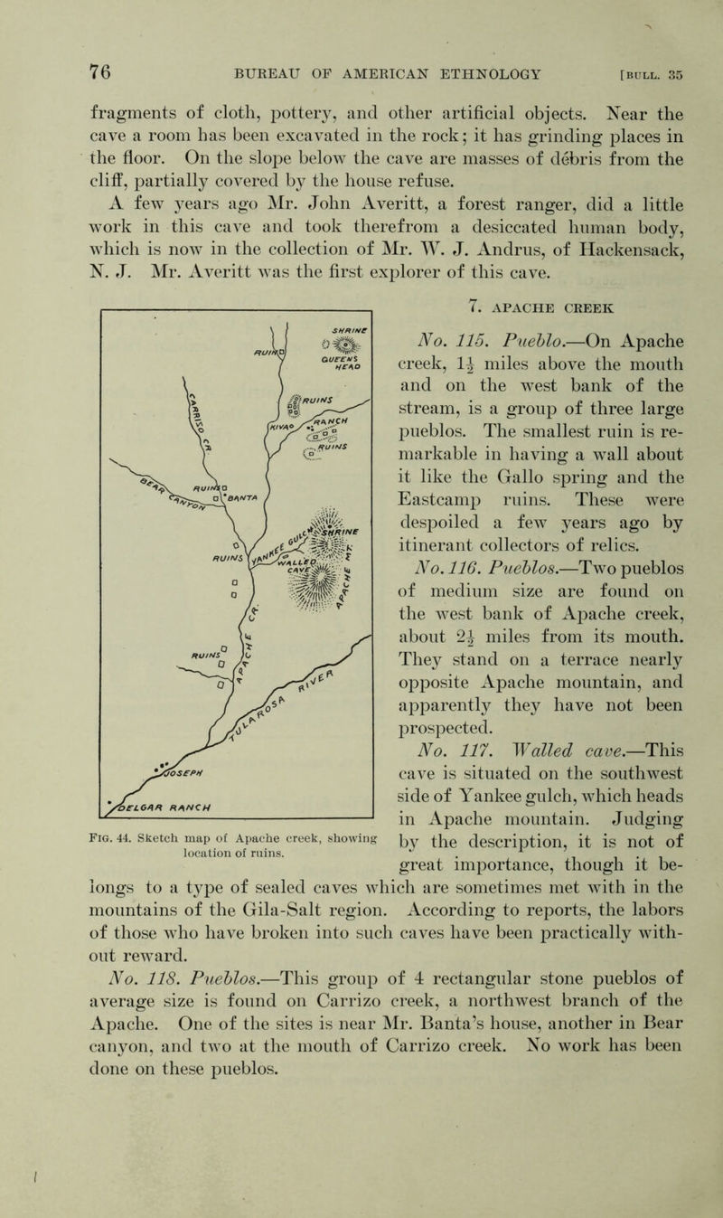 fragments of cloth, pottery, and other artificial objects. Near the cave a room has been excavated in the rock; it has grinding places in the floor. On the slope below the cave are masses of debris from the cliff, partially covered by the house refuse. A few years ago Mr. John Averitt, a forest ranger, did a little work in this cave and took therefrom a desiccated human body, which is now in the collection of Mr. W. J. Andrus, of Hackensack, N. J. Mr. Averitt was the first explorer of this cave. (. APACHE CREEK No. 115. Pueblo.—On Apache creek, 1J miles above the mouth and on the west bank of the stream, is a group of three large pueblos. The smallest ruin is re- markable in having a wall about it like the Gallo spring and the Eastcamp ruins. These were despoiled a few years ago by itinerant collectors of relics. No. 116. Pueblos.—Two pueblos of medium size are found on the west bank of Apache creek, about 2J miles from its mouth. They stand on a terrace nearly opposite Apache mountain, and apparently they have not been prospected. No. 117. Walled cave.—This cave is situated on the southwest side of Yankee gulch, which heads in Apache mountain. Judging by the description, it is not of great importance, though it be- longs to a type of sealed caves which are sometimes met with in the mountains of the Gila-Salt region. According to reports, the labors of those who have broken into such caves have been practically with- out reward. No. 118. Pueblos.—This group of 4 rectangular stone pueblos of average size is found on Carrizo creek, a northwest branch of the Apache. One of the sites is near Mr. Banta’s house, another in Bear canyon, and two at the mouth of Carrizo creek. No work has been done on these pueblos. Fig. 44. Sketch map of Apache creek, showing location of ruins.