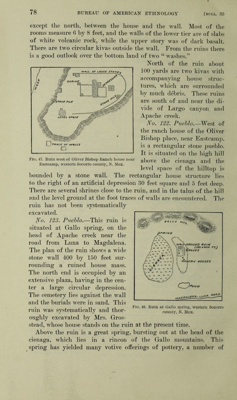 except the north, between the house and the wall. Most of the rooms measure 6 by 8 feet, and the walls of the lower tier are of slabs of white volcanic rock, while the upper story was of dark basalt. There are two circular kivas outside the wall. From the ruins there is a good outlook over the bottom land of two “ w ashes/’ North of the ruin about 100 yards are two kivas with accompanying house struc- tures, which are surrounded by much debris. These ruins are south of and near the di- vide of Largo canyon and Apache creek. No. 122. Pueblo.—West of the ranch house of the Oliver Bishop place, near Eastcamp. is a rectangular stone pueblo. It is situated on the high hill Fig. 47. Ruin west of Oliver Bishop Ranch house near above the cienaffa and the Eastcamp, western Socorro county, N. Mex. ^ c level space of the hilltop is bounded by a stone wall. The rectangular house structure lies to the right of an artificial depression 30 feet square and 5 feet deep. There are several shrines close to the ruin, and in the talus of the hill and the level ground at the foot traces of walls are encountered. The ruin has not been systematically excavated. No. 123. Pueblo.—This ruin is situated at Gallo spring, on the head of Apache creek near the road from Luna to Magdalena. The plan of the ruin shows a wide stone wall 400 by 150 feet sur- rounding a ruined house mass. The north end is occupied by an extensive plaza, having in the cen- ter a large circular depression. The cemetery lies against the wall and the burials were in sand. This ruin was systematically and thor- oughly excavated b}^ Mrs. Gros- stead, whose house stands on the ruin at the present time. Above the ruin is a great spring, bursting out at the head of the cienaga, which lies in a rincon of the Gallo mountains. This spring has yielded many votive offerings of pottery, a number of Fig. 48. Ruin at Gallo spring, western Socorro county, N. Mex.