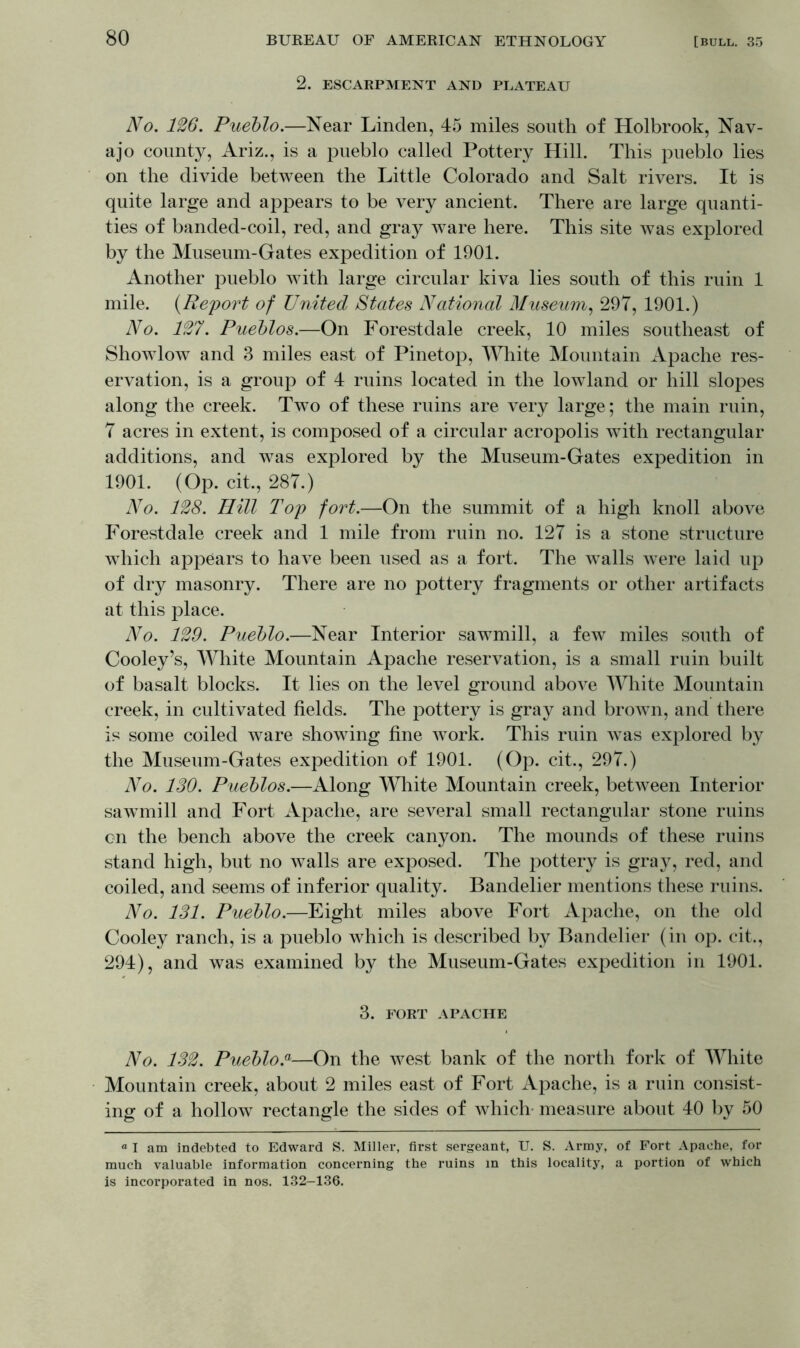 2. ESCARPMENT AND PLATEAU No. 126. Pueblo.—Near Linden, 45 miles south of Holbrook, Nav- ajo county, Ariz., is a pueblo called Pottery Hill. This pueblo lies on the divide between the Little Colorado and Salt rivers. It is quite large and appears to be very ancient. There are large quanti- ties of banded-coil, red, and gray ware here. This site was explored by the Museum-Gates expedition of 1901. Another pueblo with large circular kiva lies south of this ruin 1 mile. (Report of United States National Museum, 297, 1901.) No. 127. Pueblos.—On Forestdale creek, 10 miles southeast of Showlow and 3 miles east of Pinetop, White Mountain Apache res- ervation, is a group of 4 ruins located in the lowland or hill slopes along the creek. Two of these ruins are very large; the main ruin, 7 acres in extent, is composed of a circular acropolis with rectangular additions, and was explored by the Museum-Gates expedition in 1901. (Op. cit., 287.) No. 128. Hill Top fort.—On the summit of a high knoll above Forestdale creek and 1 mile from ruin no. 127 is a stone structure which appears to have been used as a fort. The walls were laid up of dry masonry. There are no pottery fragments or other artifacts at this place. No. 129. Pueblo.—Near Interior sawmill, a few miles south of Cooley’s, White Mountain Apache reservation, is a small ruin built of basalt blocks. It lies on the level ground above White Mountain creek, in cultivated fields. The pottery is gray and brown, and there is some coiled ware showing fine work. This ruin was explored by the Museum-Gates expedition of 1901. (Op. cit., 297.) No. 130. Pueblos.—Along White Mountain creek, between Interior sawTmill and Fort Apache, are several small rectangular stone ruins on the bench above the creek canyon. The mounds of these ruins stand high, but no walls are exposed. The pottery is gray, red, and coiled, and seems of inferior quality. Bandelier mentions these ruins. No. 131. Pueblo.—Eight miles above Fort Apache, on the old Cooley ranch, is a pueblo which is described by Bandelier (in op. cit., 294), and was examined by the Museum-Gates expedition in 1901. 3. FORT APACHE No. 132. Pueblo.a—On the west bank of the north fork of White Mountain creek, about 2 miles east of Fort Apache, is a ruin consist- ing of a hollow rectangle the sides of which measure about 40 by 50 “ I am indebted to Edward S. Miller, first sergeant, U. S. Army, of Fort Apache, for much valuable information concerning the ruins in this locality, a portion of which is incorporated in nos. 132—136.
