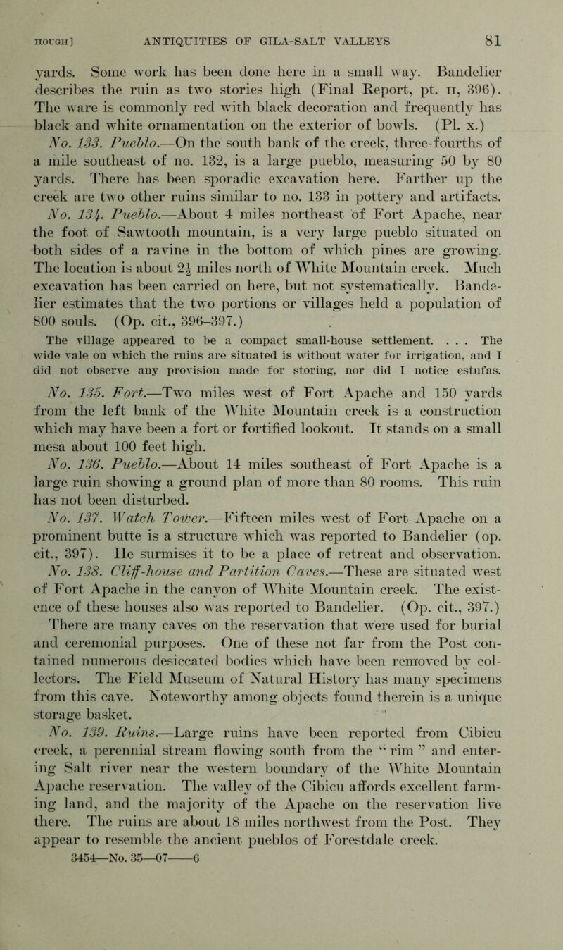 yards. Some work has been done here in a small way. Bandelier describes the ruin as two stories high (Final Report, pt. n, 396). The ware is commonly red with black decoration and frequently has black and white ornamentation on the exterior of bowls. (PI. x.) No. 133. Pueblo.—On the south bank of the creek, three-fourths of a mile southeast of no. 132, is a large pueblo, measuring 50 by 80 yards. There has been sporadic excavation here. Farther up the creek are two other ruins similar to no. 133 in pottery and artifacts. No. 131f. Pueblo.—About 4 miles northeast of Fort Apache, near the foot of Sawtooth mountain, is a very large pueblo situated on both sides of a ravine in the bottom of which pines are growing. The location is about 2J miles north of White Mountain creek. Much excavation has been carried on here, but not systematically. Bande- lier estimates that the two portions or villages held a population of 800 souls. (Op. cit., 396-397.) The village appeared to be a compact small-house settlement. . . . The wide vale on which the ruins are situated is without water for irrigation, and I did not observe any provision made for storing, nor did I notice estufas. No. 135. Fort.—Two miles west of Fort Apache and 150 yards from the left bank of the White Mountain creek is a construction which may have been a fort or fortified lookout. It stands on a small mesa about 100 feet high. No. 136. Pueblo.—About 14 miles southeast of Fort Apache is a large ruin showing a ground plan of more than 80 rooms. This ruin has not been disturbed. No. 137. Watch Tower.—Fifteen miles west of Fort Apache on a prominent butte is a structure which was reported to Bandelier (op. cit., 397). He surmises it to be a place of retreat and observation. No. 138. Cliff-house and Partition Caves.—These are situated west of Fort Apache in the canyon of White Mountain creek. The exist- ence of these houses also was reported to Bandelier. (Op. cit., 397.) There are many caves on the reservation that were used for burial and ceremonial purposes. One of these not far from the Post con- tained numerous desiccated bodies which have been removed by col- lectors. The Field Museum of Natural History has many specimens from this cave. Noteworthy among objects found therein is a unique storage basket. No. 139. Ruins.—Large ruins have been reported from Cibicu creek, a perennial stream flowing south from the “ rim ” and enter- ing Salt river near the western boundary of the White Mountain Apache reservation. The valley of the Cibicu affords excellent farm- ing land, and the majority of the Apache on the reservation live there. The ruins are about 18 miles northwest from the Post. They appear to resemble the ancient pueblos of Forestdale creek. 3454—No. 35—01 G