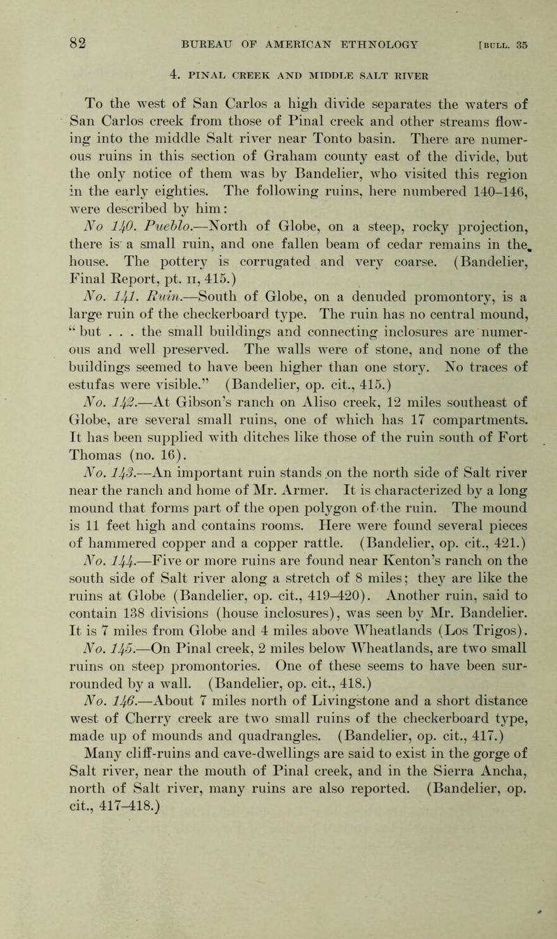 4. PINAL CREEK AND MIDDLE SALT RIVER To the west of San Carlos a high divide separates the waters of San Carlos creek from those of Pinal creek and other streams flow- ing into the middle Salt river near Tonto basin. There are numer- ous ruins in this section of Graham county east of the divide, but the only notice of them was by Bandelier, who visited this region in the early eighties. The following ruins, here numbered 140-146, were described by him: No llfi. Pueblo.—North of Globe, on a steep, rocky projection, there is* a small ruin, and one fallen beam of cedar remains in the. house. The pottery is corrugated and very coarse. (Bandelier, Final Report, pt. ii, 415.) No. HI. Ruin.—South of Globe, on a denuded promontory, is a large ruin of the checkerboard type. The ruin has no central mound, “ but . . . the small buildings and connecting inclosures are numer- ous and well preserved. The walls were of stone, and none of the buildings seemed to have been higher than one story. No traces of estufas were visible.” (Bandelier, op. cit., 415.) No. 11$.—At Gibson’s ranch on Aliso creek, 12 miles southeast of Globe, are several small ruins, one of which has IT compartments. It has been supplied with ditches like those of the ruin south of Fort Thomas (no. 16). No. 11^3.—An important ruin stands on the north side of Salt river near the ranch and home of Mr. Armer. It is characterized by a long mound that forms part of the open polygon of the ruin. The mound is 11 feet high and contains rooms. Here were found several pieces of hammered copper and a copper rattle. (Bandelier, op. cit., 421.) No. 1H.—Five or more ruins are found near Kenton’s ranch on the south side of Salt river along a stretch of 8 miles; they are like the ruins at Globe (Bandelier, op. cit., 419-420). Another ruin, said to contain 138 divisions (house inclosures), was seen by Mr. Bandelier. It is 7 miles from Globe and 4 miles above Wheatlands (Los Trigos). No. 11^5.—On Pinal creek, 2 miles below Wheatlands, are two small ruins on steep promontories. One of these seems to have been sur- rounded by a wall. (Bandelier, op. cit., 418.) No. lli-6.—About 7 miles north of Livingstone and a short distance west of Cherry creek are two small ruins of the checkerboard type, made up of mounds and quadrangles. (Bandelier, op. cit., 417.) Many cliff-ruins and cave-dwellings are said to exist in the gorge of Salt river, near the mouth of Pinal creek, and in the Sierra Ancha, north of Salt river, many ruins are also reported. (Bandelier, op. cit., 417-418.)