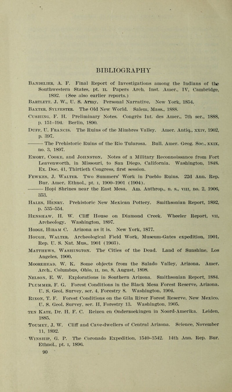 BIBLIOGRAPHY Bandelier, A. F. Final Report of Investigations among the Indians of the Southwestern States, pt. n. Papers Arch. Inst. Amer., IV, Cambridge, 1892. (See also earlier reports.) Bartlett, J. W., U. S. Army. Personal Narrative. New York, 1854. Baxter, Sylvester. The Old New World. Salem, Mass., 1888. Cushing, F. H. Preliminary Notes. Congres Int. des Amer., 7th ser., 1888, p. 151-194. Berlin, 1890. Duff, U. Francis. The Ruins of the Mimbres Valley. Amer. Antiq., xxiv, 1902, p. 397. The Prehistoric Ruins of the Rio Tularosa. Bull. Amer. Geog. Soc., xxix, no. 3, 1897. Emory, Cooke, and Johnston. Notes of a Military Reconnoissance from Fort Leavenworth, in Missouri, to San Diego, California. Washington, 1848. Ex. Doc. 41, Thirtieth Congress, first session. Fewkes, J. Walter. Two Summers’ Work in Pueblo Ruins. 22d Ann. Rep. Bur. Amer. Ethnol., pt. i, 1900-1901 (1904). Hopi Shrines near the East Mesa. Am. Anthrop., n. s., viii, no. 2, 1906, 353. Hales. Henry. Prehistoric New Mexican Pottery. Smithsonian Report, 1892, p. 535-554. Henshaw, H. W. Cliff House on Diamond Creek. Wheeler Report, vii, Archeology. Washington, 1897. Hodge, Hiram C. Arizona as it is. New York, 1877. Hough, Walter. Archeological Field Work, Museum-Gates expedition, 1901. Rep. U. S. Nat. Mus., 1901 (1903). Matthews, Washington. The Cities of the Dead. Land of Sunshine, Los Angeles, 1900. Moorehead, W. K. Some objects from the Salado Valley, Arizona. Amer. Arch., Columbus, Ohio, n, no. 8, August, 1898. Nelson, E. W. Explorations in Southern Arizona. Smithsonian Report, 1884. Plummer, F. G. Forest Conditions in the Black Mesa Forest Reserve, Arizona. U. S. Geol. Survey, ser. 4, Forestry 8. Washington, 1904. Rixon, T. F. Forest Conditions on the Gila River Forest Reserve, New Mexico. U. S. Geol. Survey, ser. PI, Forestry 13. Washington, 1905. ten Kate, Dr. H. F. C. Reizen en Onderzoekingen in Noord-Amerika. Leiden, 1885. Toumey, J. W. Cliff and Cave-dwellers of Central Arizona. Science, November 11, 1892. Winship, G. P. The Coronado Expedition, 1540-1542. 14th Ann. Rep. Bur. Ethnol., pt. i, 1896.