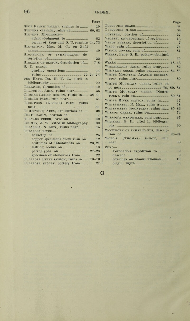 Page Spur Ranch valley, shrines in 19 Stevens cienaga, ruins at 60, 63 Stevens, Montague— acknowledgment to 62 owner of Spur and S. U. ranches 14, 75 Stevenson, Mrs. M. C., on Zuni games 40 Stonework of inhabitants, de- scription of 22 Streams of region, description of 7-8 S. U. ranch— grading operations 14 ruins 72, 74-75 ten Kate, Dr. H. F. C., cited in bibliography 90 Terraces, formation of 11-12 Thatcher, Ariz., ruins near 36 Tiiomas-Carlos region, ruins in 38-41 Thomas farm, ruin near 54 Thompson (George) farm, ruins near 53 Tombstone, Ariz., urn burials at 38 Tonto basin, location of 7 Tornado creek, cave on 49 Toumey, J. W., cited in bibliography 90 Tularosa, N. Mex., ruins near 75 Tularosa river— basketry of 25 copper specimens from ruin on_ 12 costumes of inhabitants on 20, 21 milling rooms on 16 petroglyphs on 27-28 specimen of stonework from 22 Tularosa River region, ruins in 70-76 Tularosa valley, pottery from 27 Page Turquoise beads 87 Turquoise mines 84 Tusayan, location of 27 Vegetal environment of region 13 Verde breaks, description of 7 Wall, ruin of 74 Watch tower, ruin of 81 Weeks, Prof. S. B., pottery obtained by 39 Wells 18, 46 Wheatlands, Ariz., ruins near 82 Whiskey creek, ruins on ; 84-85 White Mountain Apache reserva- tion, ruins near 80 W'hite Mountain creek, ruins on or near 79, 80, 81 White Mountain creek (North fork), ruin on 80-81 White River canyon, ruins in 37 Whitewater, N. Mex., ruins at 58 Whitewater mountains, ruins in 85-86 Wilson creek, ruins on 74 Wilson's windmills, ruin near 87 Winship, G. P., cited in bibliogra- phy 90 Woodwork of inhabitants, descrip- tion of 23-24 Word's (Thomas) ranch, ruin near 88 Zuni— Coronado’s expedition to 9 descent 9 offerings on Mount Thomas 19 origin myth 9 O