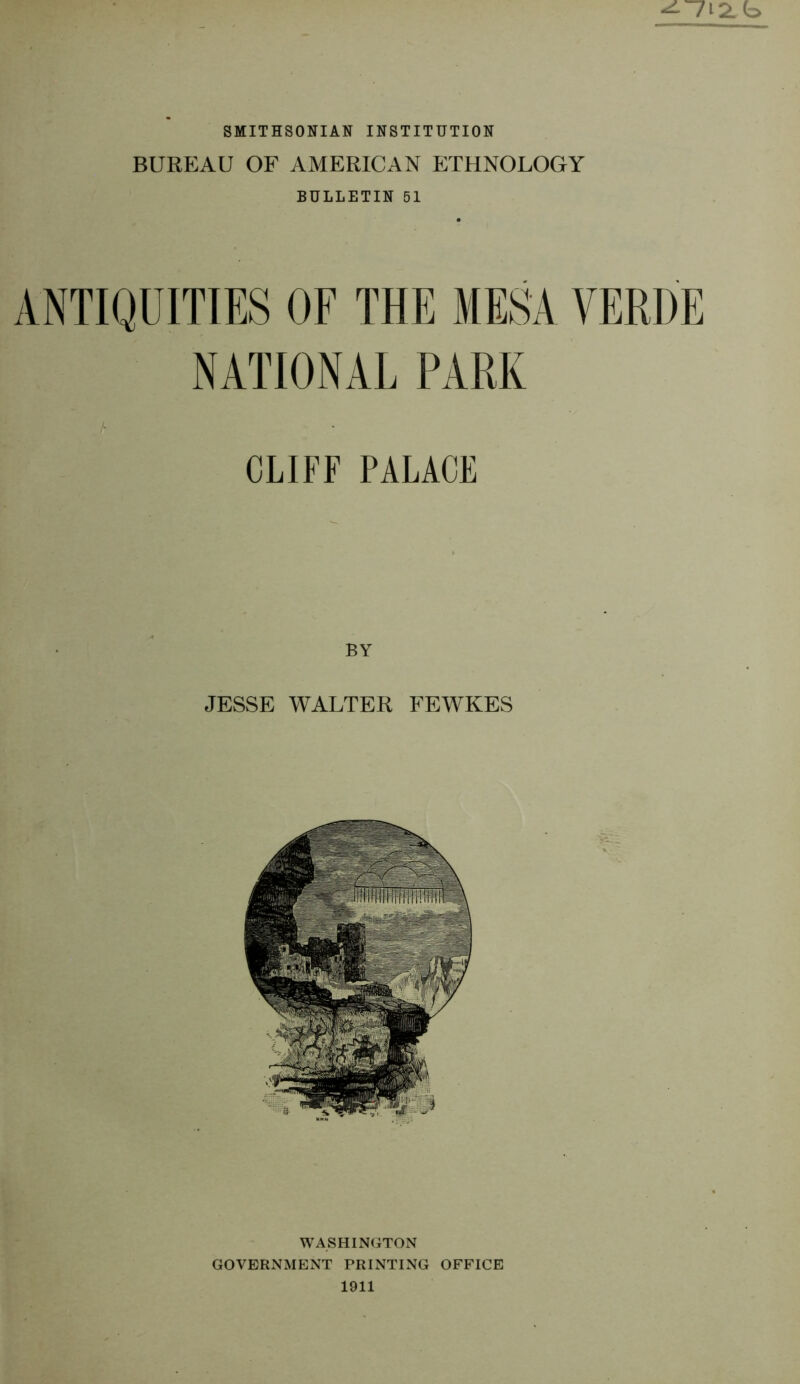 b SMITHSONIAN INSTITUTION BUREAU OF AMERICAN ETHNOLOGY BULLETIN 51 ANTIQUITIES OF THE MESA VERDE NATIONAL PARK CLIFF PALACE JESSE VUALTER FEWKES WASHINGTON GOVERNMENT PRINTING OFFICE 1911