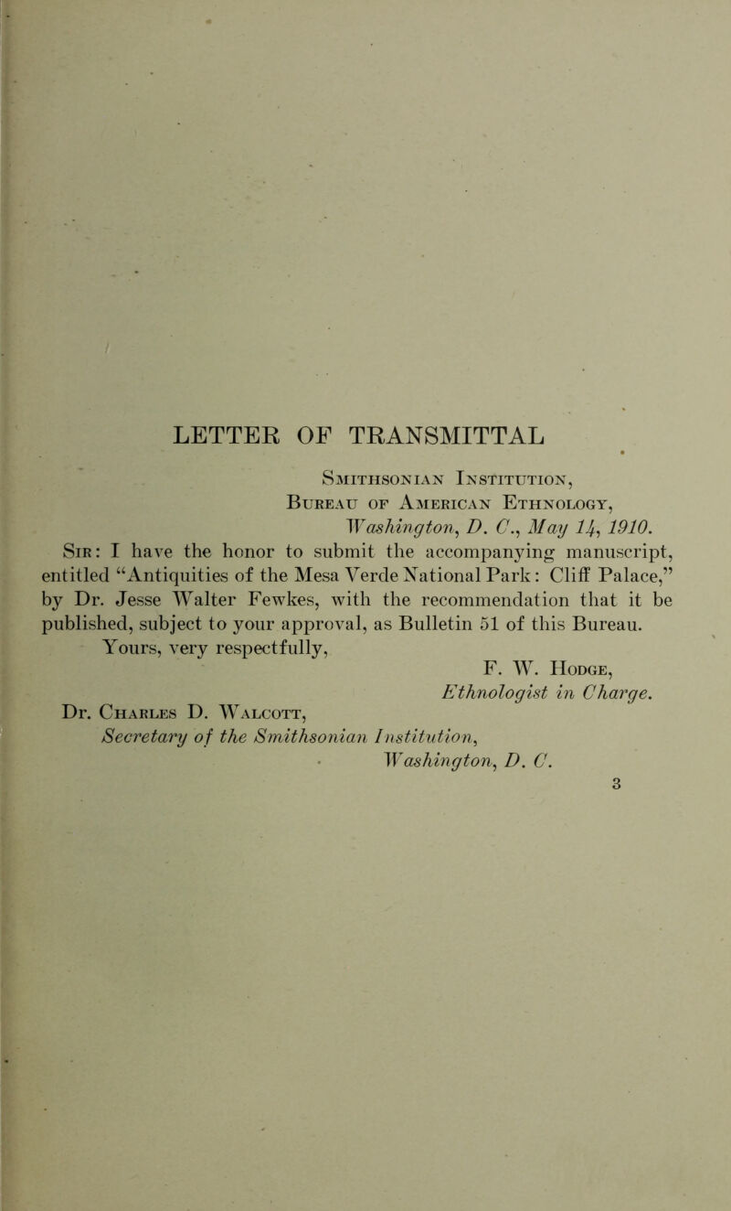 LETTER OP TRANSMITTAL Smithsonian Institution, Bureau of American Ethnology, W ashing ton ^ D. C.^ May 1910, Sir: I have the honor to submit the accompanying manuscript, entitled ‘‘Antiquities of the Mesa Verde National Park: Cliff Palace,” by Dr. Jesse Walter Fewkes, with the recommendation that it be published, subject to your approval, as Bulletin 51 of this Bureau. Yours, very respectfully. F. W. Hodge, Ethnologist in Charge, Dr. Charles D. Walcott, Secretary of the Smithsonian Institution^ • Washington^ D, C.