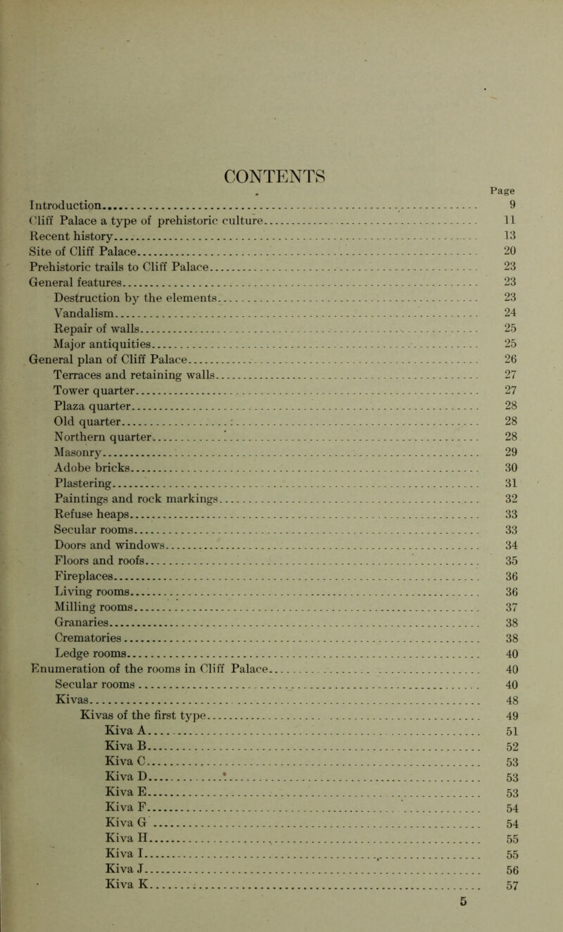 CONTENTS , Page Introduction 9 Cliff Palace a type of prehistoric culture 11 Recent history 13 Site of Cliff Palace 20 Prehistoric trails to Cliff Palace 23 General features 23 Destruction by the elements 23 Vandalism 24 Repair of walls 25 Major antiquities 25 General plan of Cliff Palace 26 Terraces and retaining walls 27 Tower quarter 27 Plaza quarter 28 Old quarter : 28 Northern quarter. ! 28 Masonry 29 Adobe bricks 30 Plastering 31 Paintings and rock markings 32 Refuse heaps 33 Secular rooms 33 Doors and windows 34 Floors and roofs 35 Fireplaces 36 Li ving rooms 36 Milling rooms 37 Granaries 38 Crematories 38 Ledge rooms 40 Enumeration of the rooms in Cliff Palace 40 Secular rooms 40 Kivas 48 Kivas of the first type 49 Kiva A 51 Kiva B 52 Kiva C 53 KivaD ! 53 KivaE 53 Kiva F 54 Kiva G 54 Kiva H 55 Kiva I , 55 Kiva J 56 Kiva K 57