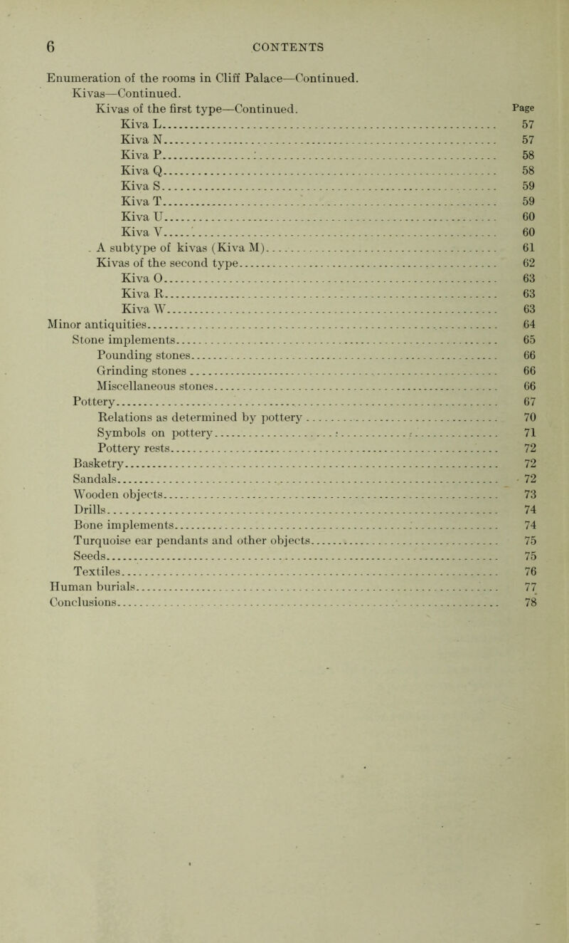 Enumeration of the rooms in Cliff Palace—Continued. Ki vas—Continued. Kivas of the first type—Continued. Page Kiva L 57 Kiva N 57 Kiva P : 58 Kiva Q 58 Kiva S - 59 Kiva T 59 Kiva U 60 Kiva V 60 . A subtype of kivas (Kiva M) 61 Kivas of the second type 62 Kiva 0 63 Kiva R 63 Kiva W 63 Minor antiquities 64 Stone implements 65 Pounding stones 66 Grinding stones 66 Miscellaneous stones 66 Pottery 67 Relations as determined by pottery 70 Symbols on pottery r 71 Pottery rests 72 Basketry 72 Sandals _ • 72 Wooden objects , 73 Drills 74 Bone implements 74 Turquoise ear pendants and other objects 75 Seeds 75 Textiles 76 Human burials 77 Conclusions 78