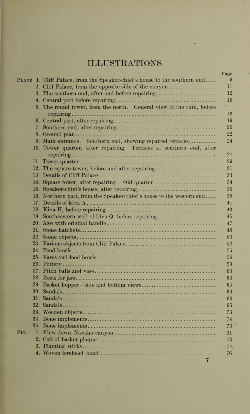 ILLUSTRATIONS Page Plate 1. Cliff Palace, from the Speaker-chief’s house to the southern end 9 2. Cliff Palace, from the opposite side of the canyon 11 3. The southern end, after and before repairing 12 4. Central part before repairing 15 5. The round tower, from the north. General view of the ruin, before repairing 16 6. Central part, after repairing 19 7. Southern end, after repairing 20 8. Ground plan 22 9. Main entrance. Southern end, showing repaired terraces 24 10. Tower quarter, after repairing. Terraces at southern end, after repairing ^ 27 11. Tower quarter 29 12. The square tower, before and after repairing 31 13. Details of Cliff Palace 33 14. Square tower, after repairing. Old quarter 34 15. Speaker-chief’s house, after repairing 36 16. Northern part, from the Speaker-chief’s house to the western end 39 17. Details of kiva A 41 18. Kiva H, before repairing 43 19. Southeastern wall of kiva Q, before repairing 45 20. Axe with original handle.. 47 21. Stone hatchets 48 22. Stone objects 50 23. Various objects from Cliff Palace 52 24. Food bowls 55 25. Vases and food bowls 56 26. Pottery ' 58 27. Pitch balls and vase 60 28. Rests for jars 63 29. Basket hopper—side and bottom views ' 64 30. Sandals 66 31. Sandals 66 32. Sandals 66 33. Wooden objects 73 34. Bone implements 74 35. Bone implements 76' Fig. 1. View down Navaho canyon 21 2. Coil of basket plaque 73 3. Planting sticks 74- 4. Woven forehead band 76