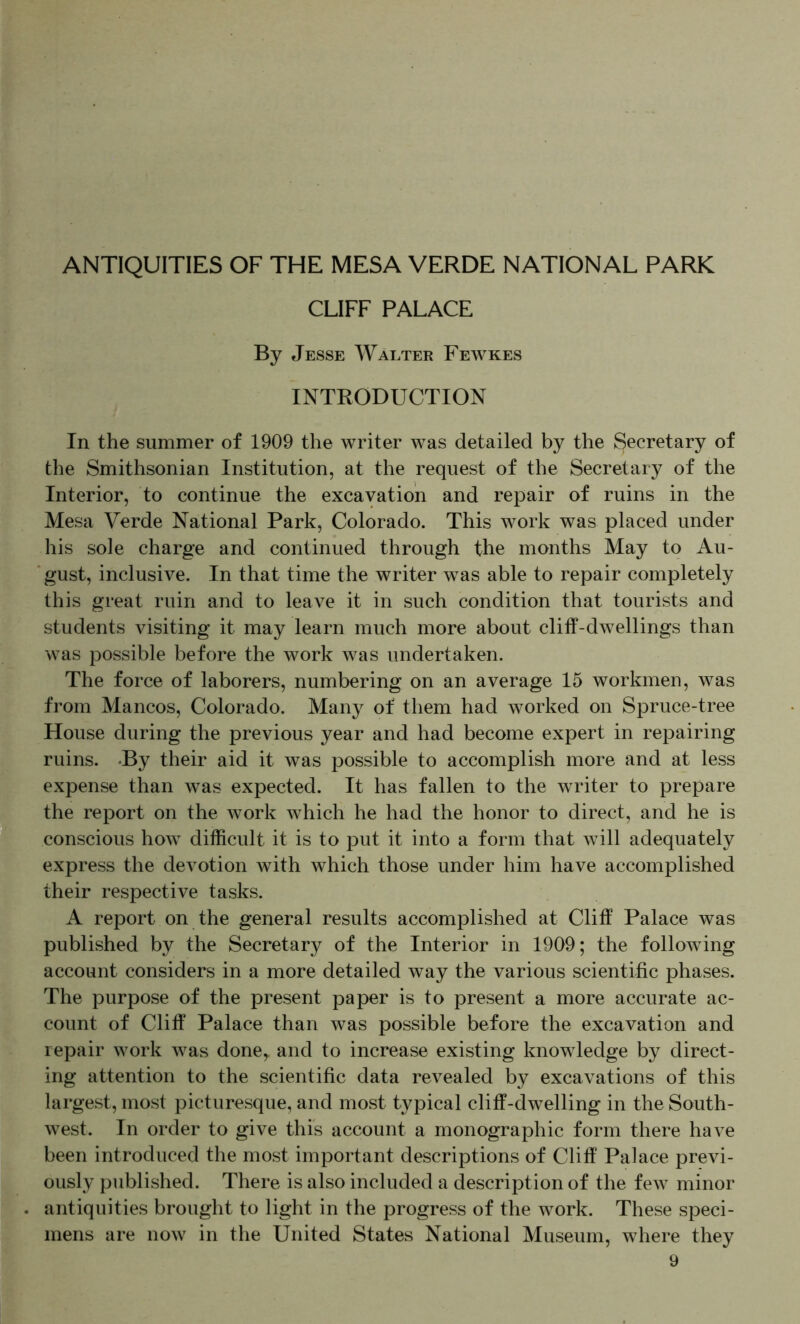 ANTIQUITIES OF THE MESA VERDE NATIONAL PARK CLIFF PALACE By Jesse Walter Fewkes INTRODUCTION In the summer of 1909 the writer was detailed by the Secretary of the Smithsonian Institution, at the request of the Secretary of the Interior, to continue the excavation and repair of ruins in the Mesa Verde National Park, Colorado. This work was placed under his sole charge and continued through the months May to Au- gust, inclusive. In that time the writer was able to repair completely this great ruin and to leave it in such condition that tourists and students visiting it may learn much more about cliff-dwellings than was possible before the work was undertaken. The force of laborers, numbering on an average 15 workmen, was from Mancos, Colorado. Many of them had worked on Spruce-tree House during the previous year and had become expert in repairing ruins. -By their aid it was possible to accomplish more and at less expense than was expected. It has fallen to the writer to prepare the report on the work which he had the honor to direct, and he is conscious how difficult it is to put it into a form that will adequately express the devotion with which those under him have accomplished their respective tasks. A report on the general results accomplished at Cliff Palace was published by the Secretary of the Interior in 1909; the following account considers in a more detailed way the various scientific phases. The purpose of the present paper is to present a more accurate ac- count of Cliff Palace than was possible before the excavation and repair work was done,, and to increase existing knowledge by direct- ing attention to the scientific data revealed by excavations of this largest, most picturesque, and most typical cliff-dwelling in the South- west. In order to give this account a monographic form there have been introduced the most important descriptions of Cliff Palace previ- ously published. There is also included a description of the few minor antiquities brought to light in the progress of the work. These speci- mens are now in the United States National Museum, where they