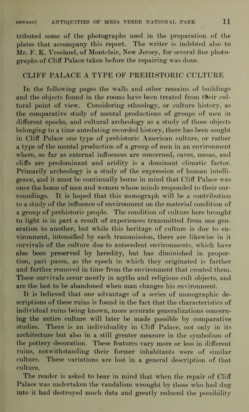 tribiited some of the photographs used in the preparation of the plates that accompany this report. The writer is indebted also to Mr. F. K. Vreeland, of Montclair, New Jersey, for several fine photo- graphs of Cliff* Palace taken before the repairing was done. CLIFF PALACE A TYPE OF PREHISTORIC CULTURE In the following pages the walls and other remains of buildings and the objects found in the rooms have been treated from tlteir cul- tural point of view. Considering ethnology, or culture history, as the comparative study of mental productions of groups of men in different epochs, and cultural archeology as a study of those objects belonging to a time antedating recorded history, there has been sought in Cliff Palace one type of prehistoric American culture, or rather a type of the mental production of a group of men in an environment where, so far as external influences are concerned, caves, mesas, and cliffs are predominant and aridity is a dominant climatic factor. Primarily archeology is a study of the expression of human intelli- gence, and it must be continually borne in mind that Cliff Palace was once the home of men and women whose minds responded to their sur- roundings. It is hoped that this monograph will be a contribution to a study of the influence of environment on the material condition of a group of prehistoric people. The condition of culture here brought to light is in part a result of experiences transmitted from one gen- eration to another, but while this heritage of culture is due to en- vironment, intensified by each transmission, there are likewise in it survivals of the culture due to antecedent environments, Avhich have also been preserved by heredity, but has diminished in propor- tion, pari passu, as the epoch in which they originated is farther and farther removed in time from the environment that created them. These survivals occur mostly in myths and religious cult objects, and are the last to be abandoned when man changes his environment. It is believed that one advantage of a series of monographic de- scriptions of these ruins is found in the fact that the characteristics of individual ruins being known, more accurate generalizations concern- ing the entire culture will later be made possible by comparative studies. There is an individuality in Cliff Palace, not only in its architecture but also in a still greater measure in the symbolism of the pottery decoration. These features vary more or less in different ruins, notwithstanding their former inhabitants were of similar culture. These variations are lost in a general description of that culture. The reader is asked to bear in mind that when the repair of Cliff Palace was undertaken the vandalism wrought by those who had dug into it had destroyed much data and greatly reduced the possibility