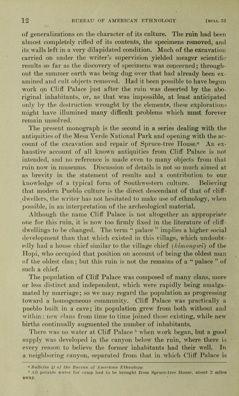 of generalizations on the character of its culture. The ruin had been almost completely rifled of its contents, the specimens removed, and its walls left in a very dilapidated condition. Much of the excavation carried on under the writer’s supervision yielded meager scientific results so far as the discovery of specimens was concerned; through- out the summer earth was being dug over that had already been ex- amined and cult objects removed. Had it been possible to have begun work on Cliff Palace just after the ruin was deserted by the abo- riginal inhabitants, or, as that was impossible, at least anticipated only by the destruction wrought by the elements, these explorations might have illumined many difficult problems which must forever remain unsolved. The present monograph is the second in a series dealing with the antiquities of the Mesa Verde National Park and opening with the ac- count of the excavation and repair of Spruce-tree House.® An ex- haustive account of all known antiquities from Cliff Palace is not intended, and no reference is made even to many objects from that ruin now in museums. Discussion of details is not so much aimed at as brevity in the statement of results and a contribution to our knoAvledge of a typical form of Southwestern culture. Believing that modern Pueblo culture is the direct descendant of that of cliff- dwellers, the writer has not hesitated to make use of ethnolog}^ when possible, in an interpretation of the archeological material. Although the name Cliff' Palace is not altogether an appropriate one for this ruin, it is now too firmly fixed in the literature of cliff- dwellings to be changed. The term “ palace ” implies a higher social development than that which existed in this village, which undoubt- edly had a house chief similar to the village chief (kimongwi) of the Hopi, who occupied that position on account of being the oldest man of the oldest clan; but this ruin is not the remains of a ‘‘ palace ” of such a chief. The population of Cliff Palace was composed of many clans, more or less distinct and independent, which were rapidly being amalga- mated by marriage; so we may regard the population as progressing toward a homogeneous community. Cliff Palace was practically a pueblo built in a cave; its population grew from both without and within : new clans from time to time joined those existing, while new births continually augmented the number of inhabitants. There was no water at Cliff Palace when work began, but a good supply was developed in the canyon below the ruin, where there is every reason to believe the former inhabitants had their well. In a neighboring canyon, separated from that in which Cliff' Palace is  BuUeiin .}/ of the Bureau of American Ethnolofjij. ''All potable water for camp had to be brought from Spruce-tree House, about 2 miles away.