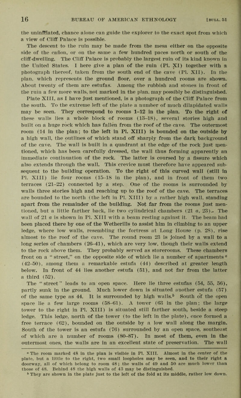 the uninitiated, chance alone can guide the explorer to the exact spot from which a view of Cliff Palace is possible. The descent to the ruin may be made from the mesa either on the opposite side of the canon, or on the same a few hundred paces north or south of the cliff-dwelling. The Cliff Palace is probably the largest ruin of its kind known in the United States. I here give a plan of the ruin (PI. XI) together with a photograph thereof, taken from the south end of the cave (PI. XII). In the plan, which represents the ground floor, over a hundred rooms are shown. About twenty of them are estufas. Among the rubbish and stones in front of the ruin a few more walls, not marked in the plan, may possibly be distinguished. Plate XIII, as I have just mentioned, is a photograph of the Cliff Palace from the south. To the extreme left of the plate a number of much dilapidated walls may be seen. They correspond to rooms 1-12 in the plan. To the right of these walls lies a whole block of rooms (13-18), several stories high and built on a huge rock which has fallen from the roof of the cave. The outermost room (T4 in the plan; to the left in PI. XIII) is bounded on the outside by a high wall, the outlines of which stand off sharply from the dark background of the cave. The wall is built in a quadrant at the edge of the rock just rpen- tioned, which has been carefully dressed, the wall thus forming apparently an immediate continuation of the rock. The latter is coursed by a fissure which also extends through the wall. This crevice must therefore have appeared sub- sequent to the building operation. To the right of this curved wall (still in PI. XIII) lie four rooms (15-18 in the plan), and in front of them two terraces (21-22) connected by a step. One of the rooms is surrounded by walls three stories high and reaching up to the roof of the cave. The terraces are bounded to the north (the left in PI. XIII) by a rather high wall, standing apart from the remainder of the building. Not far from the rooms just men- tioned, but a little farther back, lie two cylindrical chambers (21 a, 23).. The wall of 21 a is shown in PI. XIII with a beam resting against it. The beam had been placed there by one of the Wetherills to assist him in climbing to an upper ledge, where low walls, resembling the fortress at Long House (p. 28), rise almost to the roof of the cave. The round room 23 is joined by a wall to a long series of chambers (26-41), which are very low, though their walls extend to the rock above them. They probably served as storerooms. These chambers front on a “ street,” on the opposite side of which lie a number of apartments « (42-50), among them a remarkable estufa (44) described at greater length below. In front of 44 lies another estufa (51), and not far from the latter a third (52). The “street” leads to an open space. Here lie three estufas (54, 55, 56), partly sunk in the ground. Much lower down is situated another estufa (57) of the same type as 44. It is surrounded by high walls.^ South o’f the open space lie a few large rooms (58-61). A tov/er (63 in the plan; the large tower to the right in PI. XIII) is situated still farther south, beside a steep ledge. This ledge, north of the tow^er (to the left in the plate), once formed a free terrace (62), bounded on the outside by a low wall along the margin. South of the tower is an estufa (76) surrounded by an open space, southeast of which are a number of rooms (80-87). In most of them, even in the outermost ones, the walls are in an excellent state of preservation. The wall ® The room marked 48 in the plan is visible in PI. XIII. Almost in the center of the plate, but a little to the right, two small loopholes may be seen, and to their right a doorway, all of which belong to room 48 ; the walls of 49 and 50 are much lower than those of 48. Behind 48 the high walls of 43 may be distinguished. They are shown in the plate just to the left of the fold at its middle, rather low down.