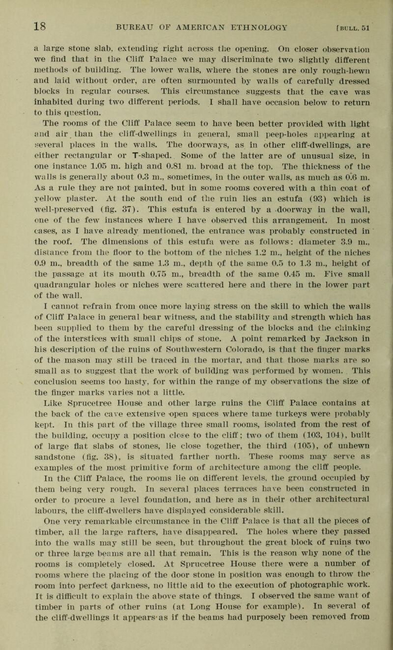 a large stone slab, extending right across the opening. On closer observation we find that in the Cliff Palace we may discriminate two slightly different methods of building. The lower walls, where the stones are only rongh-hewn and laid without order, are often snrmoimted by walls of carefully dressed blocks in regular courses. This circumstance suggests that the cave was inhabited during two different periods. I shall have occasion below to return to this question. The rooms of the Cliff Palace seem to have been better provided with light and aii\ than the cliff-dwellings in general, small peep-holes jippearing at several places in the walls. The doorways, as in other cliff-dwellings, are either rectangular or T-shaped. Some of the latter are of unusual size, in one instance 1.05 m. high and 0.81 m. broad at the top. The thickness of the walls is generally about 0.3 m., sometimes, in the outer walls, as much as 0!0 m. As a rule they are not painted, but in some rooms covered with a thin coat of yellow plaster. At the south end of the ruin lies an estufa (93) which is well-preserved (fig. 37). This estufa is entered by a -doorway in the wall, one of the few instances where I have observed this arrangement. In most cases, as I have already mentioned, the entrance was probably constructed in the roof. The dimensions of this estufa were as follows: diameter 3.9 m., distance from the floor to the bottom of the niches 1.2 m., height of the niches 0.9 m., breadth of the same 1.3 m., depth qt the same 0.5 to 1.3 m., height of the passage at its mouth 0.75 m., breadth of the same 0.45 m. Five small quadrangular holes or niches were scattered here and there in the lower part of the wall. I cannot refrain from once more laying stress on the skill to which the walls of Cliff Palace in general bear witness, and the stability and strength which has been supplied to them by the careful dressing of the blocks and the chinking of the interstices with small chips of stone. A point remarked by Jackson in his description of the ruins of Southwestern Colorado, is that the finger marks of the mason may still be traced in the mortar, and that those marks are so small as to suggest that the work of building w'as performed by women. This conclusion seems too hasty, for within the range of my observations the size of the finger marks varies not a little. Like Sprucetree House and other large ruins the Cliff Palace contains at the back of the cave extensive -open spaces where tame turkeys were probably kept. In this part of the village three small rooms, isolated from the rest of the building, occupy a position close to the cliff; two of them (103, 104), built of large fiat slabs of stones, lie close together, the third (105), of unhewn sandstone (fig. 38), is situated farther north. These rooms may serve as examples of the most primitive form of architecture among the cliff people. In the Cliff Palace, the rooms lie on different levels, the ground occupied by them being very rough. In several places terraces have been constructed in order to procure a level foundation, and here as in their other architectural labours, the cliff-dwellers have displayed considerable skill. One very remarkable circumstance in the Cliff Palace is that all the pieces of timber, all the large rafters, have disappeared. The holes where they passed into the walls may still be seen, but throughout the great block of ruins two or three large ben ms are all that remain. This is the reason why none of the rooms is completely closed. At Sprucetree House there were a number of rooms where the placing of the door stone in position was enough to throw the room into perfect darkness, no little aid to the execution of photographic work. It is difficult to explain the above state of things. I observed the same want of timber in parts of other ruins (at Long House for example). In several of the cliff-dwellings it appears*as if the beams had purposely been removed from