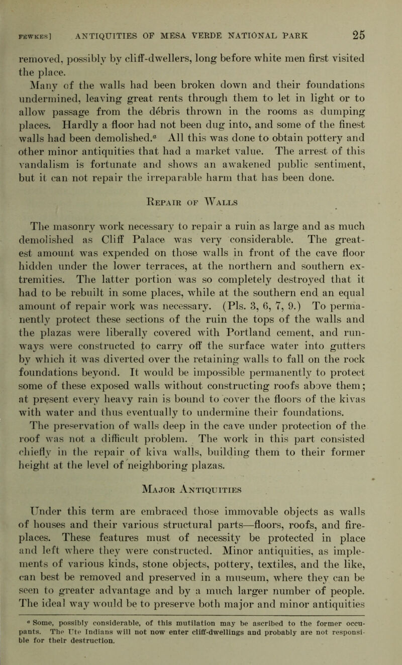 removed, possibly by cliff-dwellers, long before white men first visited the place. !Many of the walls had been broken down and their foundations undermined, leaving great rents through them to let in light or to allow passage from the debris thrown in the rooms as dumping places. Hardly a floor had not been dug into, and some of the finest walls had been demolished.® All this was done to obtain pottery and other minor antiquities that had a market value. The arrest of this vandalism is fortunate and shoAvs an awakened public sentiment, but it can not repair the irreparable harm that has been done. Repair of Walls The masonry work necessary to repair a ruin as large and as much demolished as Cliff Palace w^as A^ery considerable. The great- est amount Avas expended on those Avails in front of the cave floor hidden under the loAver terraces, at the northern and southern ex- tremities. The latter portion Avas so completely destroyed that it had to be rebuilt in some places, Avhile at the southern end an equal amount of repair Avork was necessary. (Pis. 3, 6, 7, 9.) To perma- nently protect these sections of the ruin the tops of the walls and the plazas Avere liberally covered Avith Portland cement, and run- w^ays AA^ere constructed fo carry off the surface Avater into gutters by which it Avas diA^erted over the retaining walls to fall on the rock foundations beyond. It Avould be impossible permanently to protect some of these exposed walls without constructing roofs above them; at present every heaA^y rain is bound to cover the floors of the kiATis with Avater and thus eventually to undermine their foundations. The preservation of Avails deep in the cave under protection of the roof Avas not a difficidt problem. The work in this part consisted chiefly in the repair of kiva Avails, building them to their former height at the leA^el of neighboring plazas. Major Antiquities Under this term are embraced those immoA^able objects as walls of houses and their various structural parts—floors, roofs, and fire- places. These features must of necessity be protected in place and left Avhere they Avere constructed. Minor antiquities, as imple- ments of various kinds, stone objects, pottery, textiles, and the like, can best be removed and preser\^ed in a museum, where they can be seen to greater adATintage and by a much larger number of people. The ideal Ava}^ Avould be to preserAT both major and minor antiquities  Some, possibly considerable, of this mutilation may be ascribed to the former occu- pants. The rte Indians will not now enter cliff-dwellings and probably are not responsi- ble for their destruction.