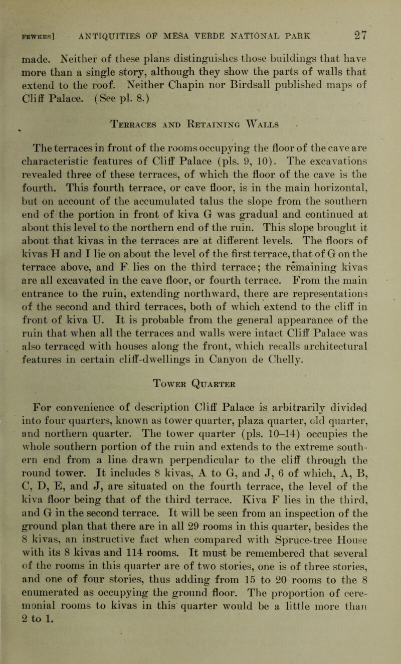 made. Neither of these plans distinguishes those buildings that have more than a single story, although they show the parts of walls that extend to the roof. Neither Chapin nor Birdsall published maps of Clitf Palace. (See pi. 8.) Terraces and Retaining Walls The terraces in front of the rooms occupying the floor of the cave are characteristic features of Cliff Palace (pis. 9, 10). The excavations revealed three of these terraces, of which the floor of the cave is the fourth. This fourth terrace, or cave floor, is in the main horizontal, but on account of the accumulated talus the slope from the southern end of the portion in front of kiva G was gradual and continued at about this level to the northern end of the ruin. This slope brought it about that kivas in the terraces are at different levels. The floors of kivas H and I lie on about the level of the first terrace, that of G on the terrace above, and F. lies on the third terrace; the remaining kivas are all excavated in the cave floor, or fourth terrace. From the main entrance to the ruin, extending northward, there are representations of the second and third terraces, both of which extend to the cliff in front of kiva U. It is probable from the general appearance of the ruin that when all the terraces and walls were intact Cliff Palace was also terraced with houses along the front, which recalls architectural features in certain cliff-dwellings in Canyon de Chelly. Tower Quarter For convenience of description Cliff Palace is arbitrarily divided into four quarters, known as tower quarter, plaza quarter, old quarter, and northern quarter. The tower quarter (pis. 10-14) occupies the whole southern portion of the ruin and extends to the extreme south- ern end from a line, drawn perpendicular to the cliff through the round tower. It includes 8 kivas, A to G, and J, 6 of which, A, B, C, D, E, and J, are situated on the fourth terrace, the level of the kiva floor being that of the third terrace. Kiva F lies in the third, and G in the second terrace. It will be seen from an inspection of the ground plan that there are in all 29 rooms in this quarter, besides the 8 kivas, an instructive fact when compared with Spruce-tree House with its 8 kivas and 114 rooms. It must be remembered that several of the rooms in this quarter are of two stories, one is of three stories, and one of four stories, thus adding from 15 to 20 rooms to the 8 enumerated as occupying the ground floor. The proportion of cere- monial rooms to kivas in this quarter would be a little more than 2 to 1.