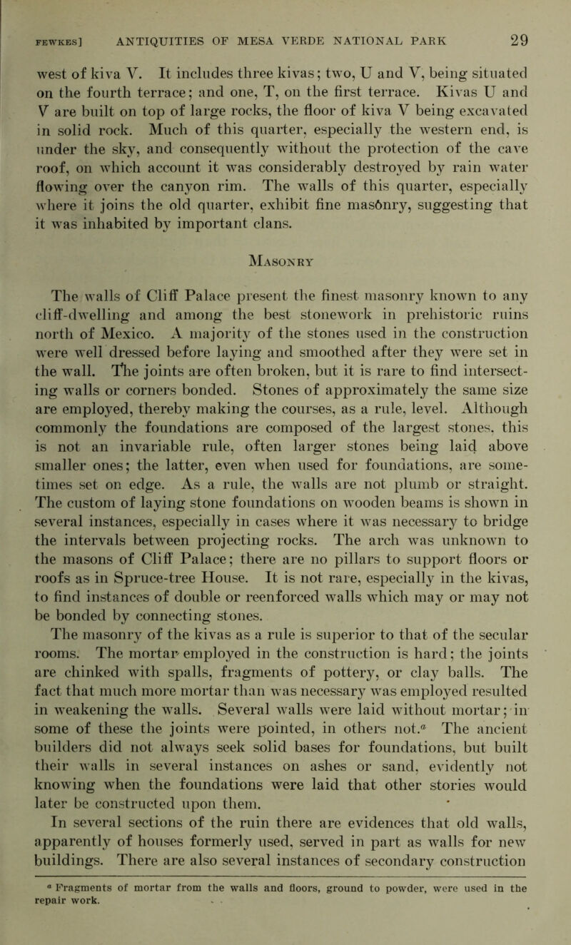 west of kiva V. It includes three kivas; two, U and V, being situated on the fourth terrace; and one, T, on the first terrace. Kivas U and V are built on top of large rocks, the floor of kiva V being excavated in solid rock. Much of this quarter, especially the western end, is under the sky, and consequently without the protection of the cave roof, on which account it was considerably destroyed by rain water flowing over the canyon rim. The walls of this quarter, especially where it joins the old quarter, exhibit fine masQnry, suggesting that it was inhabited by important clans. Masonry The walls of Cliff Palace present the finest masonry known to any cliff-dwelling and among the best stonework in prehistoric ruins north of Mexico. A majority of the stones used in the construction were well dressed before laying and smoothed after they were set in the wall. Tlie joints are often broken, but it is rare to find intersect- ing walls or corners bonded. Stones of approximately the same size are employed, thereby making the courses, as a rule, level. Although commonly the foundations are composed of the largest stones, this is not an invariable rule, often larger stones being laid above smaller ones; the latter, even when used for foundations, are some- times set on edge. As a rule, the walls are not plumb or straight. The custom of laying stone foundations on wooden beams is shown in several instances, especially in cases where it was necessary to bridge the intervals between projecting rocks. The arch was unknown to the masons of Cliff Palace; there are no pillars to support floors or roofs as in Spruce-tree House. It is not rare, especially in the kivas, to find instances of double or reenforced walls which may or may not be bonded by connecting stones. The masonry of the kivas as a rule is superior to that of the secular rooms. The mortar employed in the construction is hard; the joints are chinked with spalls, fragments of pottery, or clay balls. The fact that much more mortar than was necessary was employed resulted in weakening the walls. Several walls were laid without mortar; in- some of these the joints were pointed, in others not.® The ancient builders did not always seek solid bases for foundations, but built their walls in several instances on ashes or sand, evidently Jiot knowing when the foundations were laid that other stories would later be constructed upon them. In several sections of the ruin there are evidences that old walls, apparently of houses formerly used, served in part as walls for new buildings. There are also several instances of secondary construction “ Fragments of mortar from the walls and floors, ground to powder, were used in the repair work.