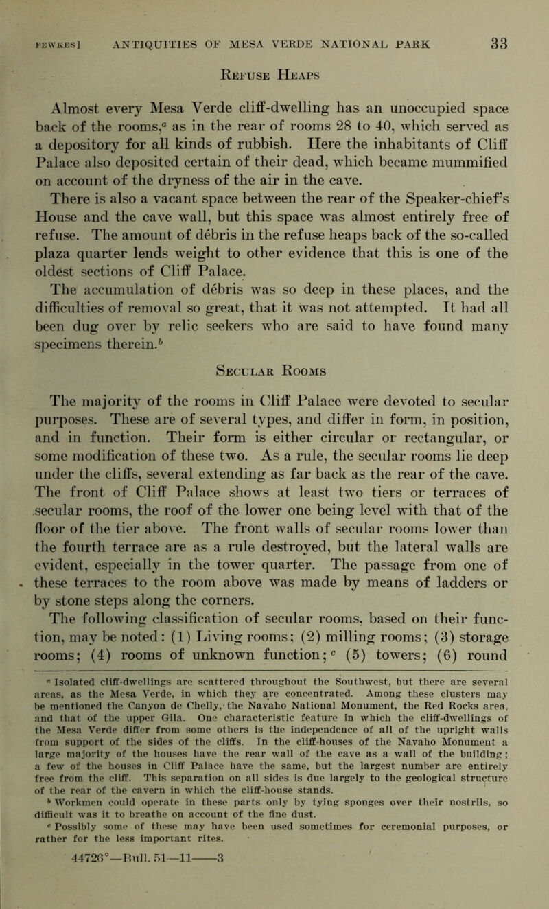 Refuse Heaps Almost every Mesa Verde cliff-dwelling has an unoccupied space back of the rooms,® as in the rear of rooms 28 to 40, which served as a depository for all kinds of rubbish. Here the inhabitants of Cliff Palace also deposited certain of their dead, which became mummified on account of the dryness of the air in the cave. There is also a vacant space between the rear of the Speaker-chief’s House and the cave wall, but this space was almost entirely free of refuse. The amount of debris in the refuse heaps back of the so-called plaza quarter lends weight to other evidence that this is one of the oldest sections of Cliff Palace. The accumulation of debris was so deep in these places, and the difficulties of removal so great, that it was not attempted. It had all been dug over by relic seekers who are said to have found many specimens therein.^ Secular Rooms The majority of the rooms in Cliff Palace were devoted to secular purposes. These are of several types, and differ in form, in position, and in function. Their form is either circular or rectangular, or some modification of these two. As a rule, the secular rooms lie deep under the cliffs, several extending as far back as the rear of the cave. The front of Cliff Palace shows at least two tiers or terraces of .secular rooms, the roof of the lower one being level with that of the floor of the tier above. The front Avails of secular rooms lower than the fourth terrace are as a rule destroyed, but the lateral walls are evident, especially in the tower quarter. The passage from one of these terraces to the room above was made by means of ladders or by stone steps along the corners. The following classification of secular rooms, based on their func- tion, may be noted: (1) Living rooms; (2) milling rooms; (3) storage rooms; (4) rooms of unknown function;® (5) towers; (6) round  Isolated cliff-dwellings are scattered throughout the Southwest, but there are several areas, as the Mesa Verde, in which they are concentrated. Among these clusters may be mentioned the Canyon de Chelly,-the Navaho National Monument, the Red Rocks area, and that of the upper Gila. One characteristic feature in which the cliff-dwellings of the Mesa Verde differ from some others is the independence of all of the upright walls from support of the sides of the cliffs. In the cliff-houses of the Navaho Monument a large majority of the houses have the rear wall of the cave as a wall of the building ; a few of the houses in Cliff Palace have the same, but the largest number are entirely free from the cliff. This separation on all sides is due largely to the geological structure of the rear of the cavern in which the cliff-house stands. Workmen could operate in these parts only by tying sponges over their nostrils, so difficult was it to breathe on account of the fine dust. ^ Possibly some of these may have been used sometimes for ceremonial purposes, or rather for the less important rites. 4472G°—Bull. 51—11 3