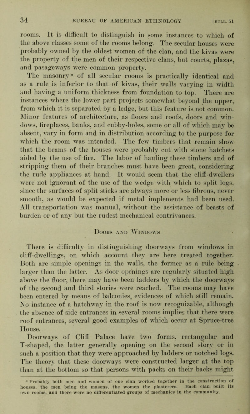 rooms. It is difficult to distinguish in some instances to which of the above classes some of the rooms belong. The secular houses were probably owned by the oldest women of the clan, and the kivas were the property of the men of their respective clans, but courts, plazas, and pasageways were common property. The masonry ® of all secular rooms is practically identical and as a rule is inferior to that of kivas, their walls varying in width and having a uniform thickness from foundation to top. There are instances where the lower part projects somewhat beyond the upper, from which it is separated by a ledge, but this feature is not common. Minor features of architecture, as floors and roofs, doors and win- dows, fireplaces, banks, and cubby-holes, some or all of which may be absent, vary in form and in distribution according to the purpose for which the room w^as intended. The few timbers that remain show that the beams of the houses were probably cut with stone hatchets aided by the use of fire. The labor of hauling these timbers and of stripping them of their branches must have been great, considering the rude appliances at hand. It would seem that the cliff-dwellers were not ignorant of the use of the wedge with which to split logs, since the surfaces of split sticks are always more or less fibrous, never smooth, as would be expected if metal implements had been used. All transportation Avas manual, Avithout the assistance of beasts of burden or of any but the rudest mechanical contrivances. Doors and AVindoavs There is difficulty in distinguishing doorAvays from AvindoAvs in cliff-dwellings, on which account they are here treated together. Both are simple openings in the walls, the former as a rule being larger than the latter. As door openings are regularly situated high above the floor, there may have been ladders by which the doorAvays of the second and third stories Avere reached. The rooms may have been entered by means of balconies, evidences of Avhich still remain. Xo instance of a hatcliAvay in the roof is noAV recognizable, although the absence of side entrances in several rooms implies that there were roof entrances, several good examples of which occur at Spruce-tree House. Doorways of Cliff Palace have tAvo forms, rectangular and T-shaped, the latter generally opening on the second story or in such a position that they were approached by ladders or notched logs. The theory that these doorAvays were constructed larger at the top than at the bottom so that persons with packs on their backs might “ Probably both men and women of one clan worked together in the construction of houses, the men being the masons, the women the plasterers. Each clan built its own rooms, and there were no differentiated groups of mechanics in the community.