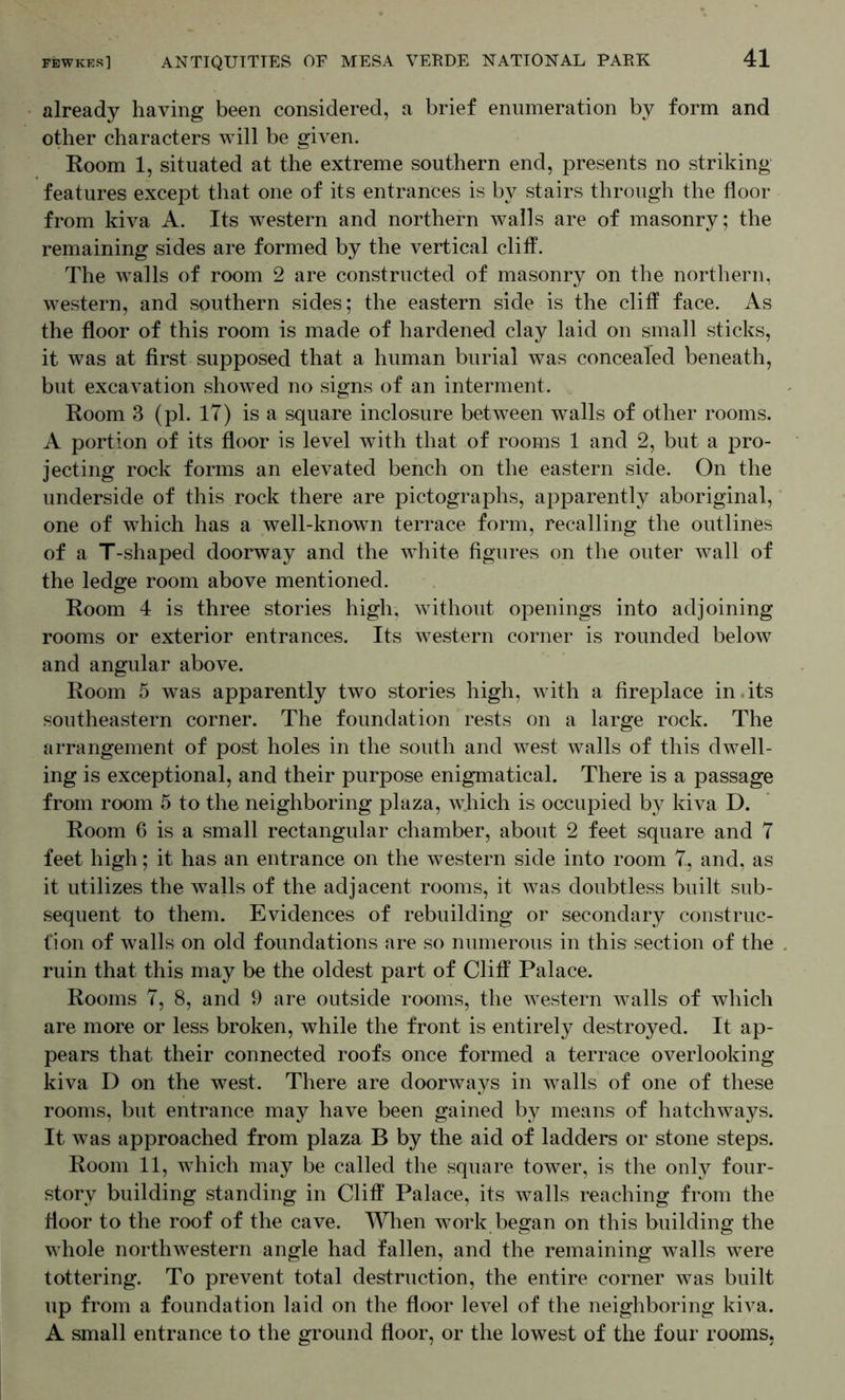 already having been considered, a brief enumeration by form and other characters will be given. Room 1, situated at the extreme southern end, presents no striking features except that one of its entrances is by stairs through the floor from kiva A. Its western and northern walls are of masonry; the remaining sides are formed by the vertical cliff. The walls of room 2 are constructed of masonry on the northern, western, and southern sides; the eastern side is the cliff face. As the floor of this room is made of hardened clay laid on small sticks, it was at first supposed that a human burial was concealed beneath, but excavation showed no signs of an interment. Room 3 (pi. IT) is a square inclosure between walls of other rooms. A portion of its floor is level with that of rooms 1 and 2, but a pro- jecting rock forms an elevated bench on the eastern side. On the underside of this rock there are pictographs, apparently aboriginal, one of which has a well-known terrace form, recalling the outlines of a T-shaped doorway and the white figures on the outer wall of the ledge room above mentioned. Room 4 is three stories high, without openings into adjoining rooms or exterior entrances. Its western corner is rounded below and angular above. Room 5 was apparently two stories high, with a fireplace in.its southeastern corner. The foundation rests on a large rock. The arrangement of post holes in the south and west walls of this dwell- ing is exceptional, and their purpose enigmatical. There is a passage from room 5 to the neighboring plaza, which is occupied by kiva D. Room 6 is a small rectangular chamber, about 2 feet square and 7 feet high; it has an entrance on the western side into room 7, and, as it utilizes the walls of the adjacent rooms, it was doubtless built sub- sequent to them. Evidences of rebuilding or secondary construc- tion of walls on old foundations are so numerous in this section of the ruin that this may be the oldest part of Cliff Palace. Rooms 7, 8, and 9 are outside rooms, the western walls of which are more or less broken, while the front is entirely destroyed. It ap- pears that their connected roofs once formed a terrace overlooking kiva D on the west. There are doorways in walls of one of these rooms, but entrance may have been gained by means of hatchways. It was approached from plaza B by the aid of ladders or stone steps. Room 11, which may be called the square tower, is the only four- story building standing in Cliff Palace, its walls reaching from the floor to the roof of the cave. AYhen work began on this building the whole northwestern angle had fallen, and the remaining walls were tottering. To prevent total destruction, the entire corner was built up from a foundation laid on the floor level of the neighboring kiva. A small entrance to the ground floor, or the lowest of the four rooms.