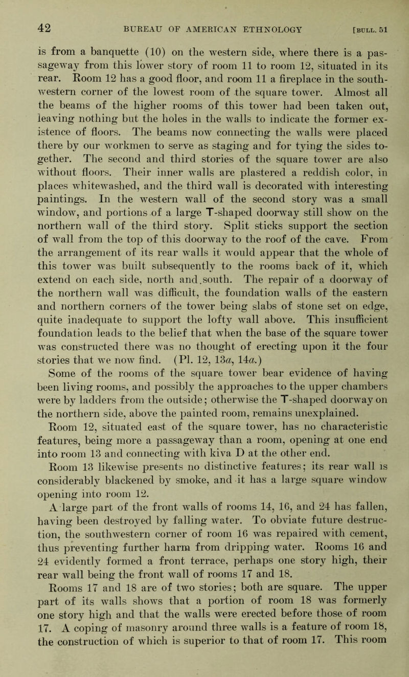 is from a banquette (10) on the western side, where there is a pas- sageway from this loAver story of room 11 to room 12, situated in its rear. Room 12 has a good floor, and room 11 a fireplace in the south- Avestern corner of the loAA^est room of the square toAver. Almost all the beams of the higher rooms of this tower had been taken out, leaving nothing but the holes in the Avails to indicate the former ex- istence of floors. The beams now connecting the walls were placed there by our Avorkmen to serve as staging and for tying the sides to- gether. The second and third stories of the square toAver are also Avithout floors. Their inner Avails are plastered a reddish color, in places whitewashed, and the third wall is decorated with interesting paintings. In the western wall of the second story was a small window, and portions of a large T-shaped doorway still show on the northern wall of the third story. Split sticks support the section of wall from the top of this doorway to the roof of the cave. From the arrangement of its rear walls it Avould appear that the whole of this tower was built subsequently to the rooms back of it, which extend on each side, north and.south. The repair of a doorway of the northern Avail Avas difficult, the foundation walls of the eastern and northern corners of the tower being slabs of stone set on edge, quite inadequate to support the lofty Avail aboA^e. This insufficient foundation leads to the belief that when the base of the square tower Avas constructed there Avas no thought of erecting upon it the four stories that we noAv find. (PI. 12, 13<2, 14<2.) Some of the rooms of the square toAver bear evidence of having been living rooms, and possibly the approaches to the upper chambers Avere by ladders from the outside; otherAvise the T-shaped doorAvay on the northern side, above the painted room, remains unexplained. Room 12, situated east of the square toAver, has no characteristic features, being more a passageAvay than a room, opening at one end into room 13 and connecting Avith kiva D at the other end. Room 13 likeAvise presents no distinctive features; its rear Avail is considerably blackened by smoke, and it has a large square AvindoAV opening into room 12. A large part of the front walls of rooms 14, IG, and 24 has fallen, having been destroyed by falling water. To obviate future destruc- tion, the southwestern corner of room 16 Avas repaired Avith cement, thus preventing further harm from dripping Avater. Rooms 16 and 24 evidently formed a front terrace, perhaps one story high, their rear wall being the front wall of rooms IT and 18. Rooms 17 and 18 are of two stories; both are square. The upper part of its walls shoAvs that a portion of room 18 was formerly one story high and that the walls were erected before those of room 17. A coping of masonry around three walls is a feature of room 18, the construction of which is superior to that of room 17. This room