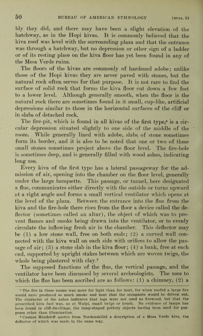 bly they did, and there may have been a slight elevation of the hatchway, as in the Hopi kivas. It is commonly believed that the kiva roof was level with the surrounding plaza and that the entrance was through a hatchway, but no depression or other sign of a ladder or of its resting place on the kiva floor has yet been found in any of the Mesa Verde ruins. The floors of the kivas are commonly of hardened adobe; unlike those of the Hopi kivas they are never paved with stones, but the natural rock often serves for that purpose. It is not rare to find the surface of solid rock that forms the kiva floor cut down a few feet to a lower level. Although generally smooth, when the floor is the natural rock there are sometimes found in it small, cup-like, artificial depressions similar to those in the horizontal surfaces of the cliff or in slabs of detached rock. The fire-pit, which is found in all kivas of the first type,® is a cir- cular depression situated slightly to one side of the middle of the room. While generally lined with adobe, slabs, of stone sometimes form its border, and it is also to be noted that one or two of these small stones sometimes project above the floor level. The fire-hole is sometimes deep, and is generally filled with wood ashes, indicating long use. Every kiva of the first type has a lateral passageway for the ad- mission of air, opening into the chamber on the floor level, generally under the large banquette. This passage, or tunnel, here designated a flue, communicates either directly with the outside or turns upward at a right angle and forms a small vertical ventilator which opens at the level of the plaza. Between the entrance into the flue from the kiva and the fire-hole there rises from the floor a device called the de- flector (sometimes called an altar), the object of which was to pre- vent flames and smoke being drawn into the ventilator, or to evenly circulate the inflowing fresh air in the chamber. This deflector may be (1) a low stone wall, free on both ends; (2) a curved wall con- nected with the kiva wall on each side with orifices to allow the pas- sage of air; (3) a stone slab in the kiva floor; (4)' a bank, free at each end, supported by upright stakes between which are woven twigs, the whole being plastered with clay.^ The supposed functions of the flue, the vertical passage, and the A^entilator have been discussed by several archeologists. The uses to Avhich the flue has been ascribed are as follows : (1) a chimney, (2) a ™ The fire in these rooms was more for light than for heat, for when roofed a large fire would nave produced so much smoke and heat that the occupants would be driven out. The character of the ashes indicates that logs were not used as firewood, but that the prescribed kiva fuel was, as at Walpi, small twi^s or brush. No evidence of lamps has been found in cliff-dwellings, the lamp-shaped pottery objects having been used for pur- poses other than illumination. Cosmos Mindeleff quotes from Nordenskibld a description of a Mesa Verde kiva, the defiector of which was made in the same way.
