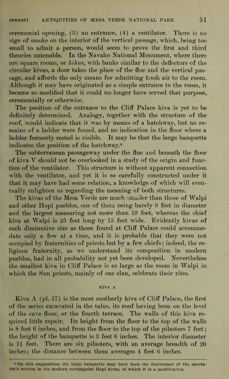 ceremonial opening, (3) an entrance, (4) a ventilator. There is no sign of smoke on the interior of the vertical passage, which, being too small to admit a person, would seem to prove the first and third theories untenable. In the Navaho National Monument, where there are square rooms, or kihus^ with banks similar to the deflectors of the circular kivas, a door takes the place of the flue and the vertical pas- sage, and affords the only means for admitting tresh air to the room. Although it may have originated as a simple entrance to the room, it became so modified that it could no longer have served that purpose, ceremonially or otherwise. The position of the entrance to the Cliff Palace kiva is yet to be definitely determined. Analogy, together with the structure of the roof, would indicate that it was by means of a hatchway, but no re- mains of a ladder were found, and no indication in the floor where a ladder formerly rested is visible. It may be that the large banquette indicates the position of the hatchway.® The subterranean passageway under the flue and beneath the floor of kiva Y should not be overlooked in a study of the origin and func- tion of the ventilator. This structure is without apparent connection with the ventilator, and yet it is so carefully constructed under it that it may have had some relation, a knowledge of which will even- tually enlighten us regarding the meaning of both structures. The kivas of the Mesa Verde are much smaller than those of Walpi and other Hopi pueblos, one of them being barely 9 feet in diameter and the largest measuring not more than 19 feet, whereas the chief kiva at Walpi is 25 feet long by 15 feet wide. Evidently kivas of such diminutive size as those found at Cliff Palace could accommo- date only a few at a time, and it is probable that they were not occupied by fraternities of priests but by a few chiefs; indeed, the re- ligious fraternity, as we understand its' composition in modern pueblos, had in all probability not yet been developed. Nevertheless the smallest kiva in Cliff Palace is as large as the room in Walpi in which the Sun priests, mainly of one clan, celebrate their rites. KIVA A Kiva A (pi. 17) is the most southerly kiva of Cliff Palace, the first of the series excavated in the talus, its roof having been on the level of the cave floor, or the fourth terrace. The walls of this kiva re- quired little repair. Its height from the floor to the top of the walls is 8 feet 6 inches, and from the floor to the top of the pilasters 7 feet; the height of the banquette is 3 feet 6 inches. The interior diameter is 11 feet. There are six pilasters, with an average breadth of 20 inches; the distance between them averages 4 feet 6 inches. “ On this supposition the large banquette may have been the forerunner of the specta- tor’s section in the modern rectangular Hopi kivas, of which it is a modification.
