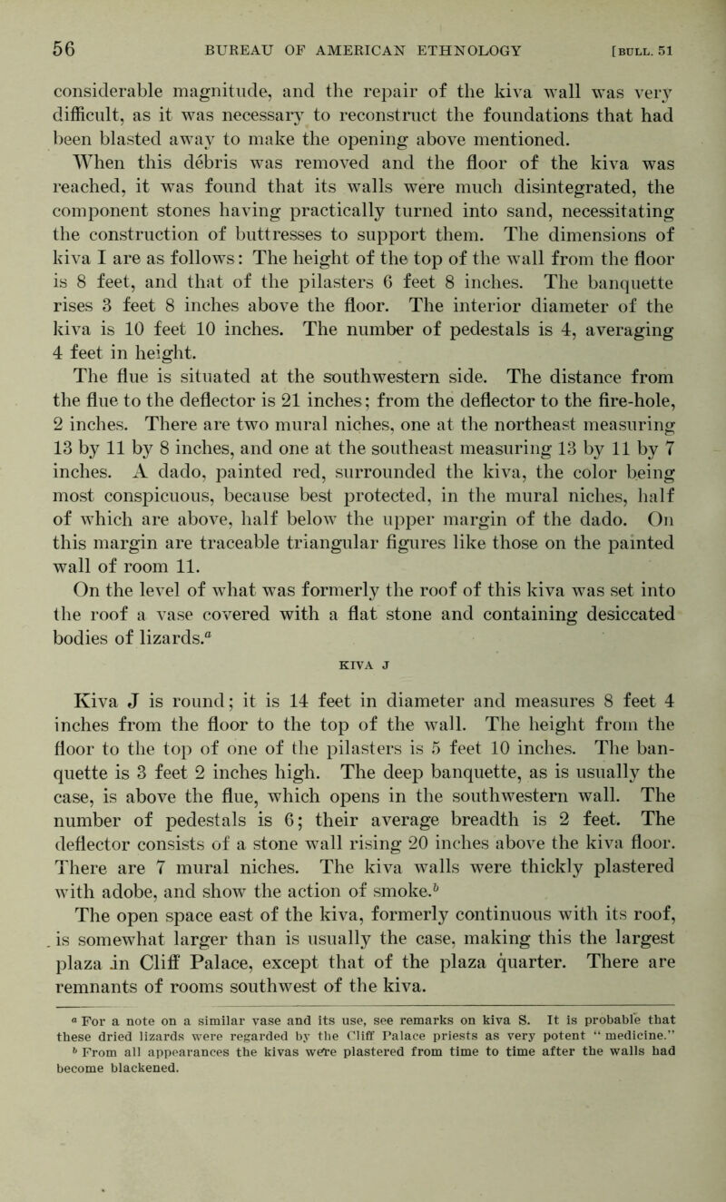 considerable magnitude, and the repair of the kiva wall was very difficult, as it was necessary to reconstruct the foundations that had been blasted away to make the opening above mentioned. When this debris was removed and the floor of the kiva was reached, it was found that its walls were much disintegrated, the component stones having practically turned into sand, necessitating the construction of buttresses to support them. The dimensions of kiva I are as follows: The height of the top of the wall from the floor is 8 feet, and that of the pilasters 6 feet 8 inches. The banquette rises 3 feet 8 inches above the floor. The interior diameter of the l^iva is 10 feet 10 inches. The number of pedestals is 4, averaging 4 feet in height. The flue is situated at the southwestern side. The distance from the flue to the deflector is 21 inches ; from the deflector to the fire-hole, 2 inches. There are two mural niches, one at the northeast measuring 13 by 11 by 8 inches, and one at the southeast measuring 13 by 11 by 7 inches. A dado, painted red, surrounded the kiva, the color being most conspicuous, because best protected, in the mural niches, half of which are above, half below the upper margin of the dado. On this margin are traceable triangular figures like those on the painted wall of room 11. On the level of what was formerly the roof of this kiva was set into the roof a vase covered with a flat stone and containing desiccated bodies of lizards. KIVA J Kiva J is round; it is 14 feet in diameter and measures 8 feet 4 inches from the floor to the top of the wall. The height from the floor to the top of one of the pilasters is 5 feet 10 inches. The ban- quette is 3 feet 2 inches high. The deep banquette, as is usually the case, is above the flue, which opens in the southwestern wall. The number of pedestals is 6; their average breadth is 2 feet. The deflector consists of a stone wall rising 20 inches above the kiva floor. There are 7 mural niches. The kiva walls were thickly plastered with adobe, and show the action of sinoke.^ The open space east of the kiva, formerly continuous with its roof, is somewhat larger than is usually the case, making this the largest plaza in Cliff Palace, except that of the plaza quarter. There are remnants of rooms southwest of the kiva. « For a note on a similar vase and its use, see remarks on kiva S. It is probable that these dried lizards were regarded by the Cliff Palace priests as very potent “ medicine.” ^ From all appearances the kivas wei’e plastered from time to time after the walls had become blackened.