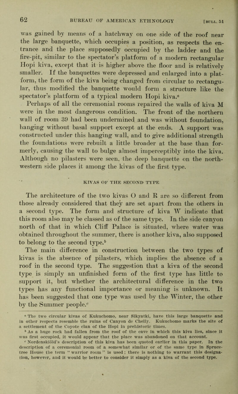 was gained by means of a hatchway on one side of the roof near the large banquette, which occupies a position, as respects the en- trance and the place supposedly occupied by the ladder and the fire-pit, similar to the spectator's platform of a modern rectangular Hopi kiva, except that it is higher above the floor and is relatively smaller. If the banquettes were depressed and enlarged into a plat- form, the form of the kiva being changed from circular to rectangu- lar, thus modified the banquette would form a structure like the spectator’s platform of a typical modern Hopi kiva.® Perhaps of all the ceremonial rooms repaired the walls of kiva M Avere in the most dangerous condition. The front of the northern Avail of room 39 had been undermined and was without foundation, hanging without basal support except at the ends. A support Avas constructed under this hanging Avail, and to give additional strength the foundations Avere rebuilt a little broader at the base than for- nierl}^, causing the Avail to bulge almost imperceptibly into the kiva. Although no pilasters Avere seen, the deep banquette on the north- AA^estern side places it among the kiA^as of the first type. KIA’AS OF THE SECOND TYPE The architecture of the two kivas O and R are so different from those already considered that they are set apart from the others in a second type. The form and structure of kiva W indicate that this room also may be classed as of the same type. In the side canAmn north of that in which Cliff Palace is situated, Avhere Avater was obtained throughout the summer, there is another kiva, also supposed to belong to the second type.^ The main difference in construction between the tAvo types of ki\^as is the absence of pilasters, which implies the absence of a roof in the second type. The suggestion that a kiva of the second type is simply an unfinished form of the first tA^pe has little to support it, but whether the architectural difference in the two types has any functional importance or meaning is unknown. It has been suggested that one type Avas used by the Winter, the other by the Summer people.® “ The two circular kivas of Kukuchomo, near Sikyatki, have this large banquette and in other respects resemble the ruins of Canyon de Chelly. Kukuchomo marks the site of a settlement of the Coyote clan of the Hopi in prehistoric times. ** As a huge rock had fallen from the roof of the cave in which this kiva lies, since it was first occupied, it would appear that the place was abandoned on that account. Nordenskiold's description of this kiva has been quoted earlier in this paper. In the description of a ceremonial room of a somewhat similar or of the same type in Spruce- tree House the term “ warrior room ” is used ; there is nothing to warrant this designa- tion, however, and it would be better to consider it simply as a kiva of the second type.