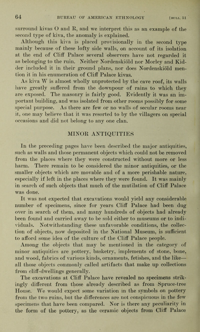surround kivas O and E, and we interpret this as an example of the second type of kiva, the anomaly is explained. Although this kiva is placed provisionally in the second type mainly because of these lofty side walls, on account of its isolation at the end of Clitf Palace several observers have not regarded it as belonging to the ruin. Neither Nordenskiold nor Morley and Kid- der included it in their ground plans, nor does Nordenskiold men- tion it in his enumeration of Cliff Palace kivas. As kiva AY is almost wholly unprotected by the cave roof, its walls have greatly suffered from the downpour of rains to which they are exposed. The masonry is fairly good. Evidently it was an im- portant building, and was isolated from other rooms possibly for some special purpose. As there are few or no walls of secular rooms near it, one may believe that it was resorted to by the villagers on special occasions and did not belong to any one clan. MINOR ANTIQUITIES In the preceding pages have been described the major antiquities, such as walls and those permanent objects Avhich could not be removed from the places where they were constructed without more or less harm. There remain to be considered the minor antiquities, or the smaller objects which are movable and of a more perishable nature, especially if left in the places where they were found. It was mainly in search of such objects that much of the mutilation of Cliff Palace was done. It Avas not expected that excavations would yield any considerable number of specimens, since for years Cliff Palace had been dug over in search of them, and many hundreds of objects had already been found and carried aAvay to be sold either to museums or to indi- viduals. NotAvithstanding these unfavorable conditions, the collec- tion of objects, now deposited in the National Museum, is sufficient to afford some idea of the culture of the Cliff Palace people. Among the objects that may be mentioned in the category of minor antiquities are pottery, basketry, implements of stone, bone, and Avood, fabrics of various kinds, ornaments, fetishes, and the like— all those objects commonly called artifacts that make up collections from cliff-dAvellings generally. The excavations at Cliff Palace have revealed no specimens strik- ingly different from those already described as from Spruce-tree House. AAT avouIcI expect some variation in the symbols on pottery from the tAvo ruins, but the differences are not conspicuous in the few specimens that have been compared. Nor is there any peculiarity in the form of the pottery, as the ceramic objects from Cliff Palace