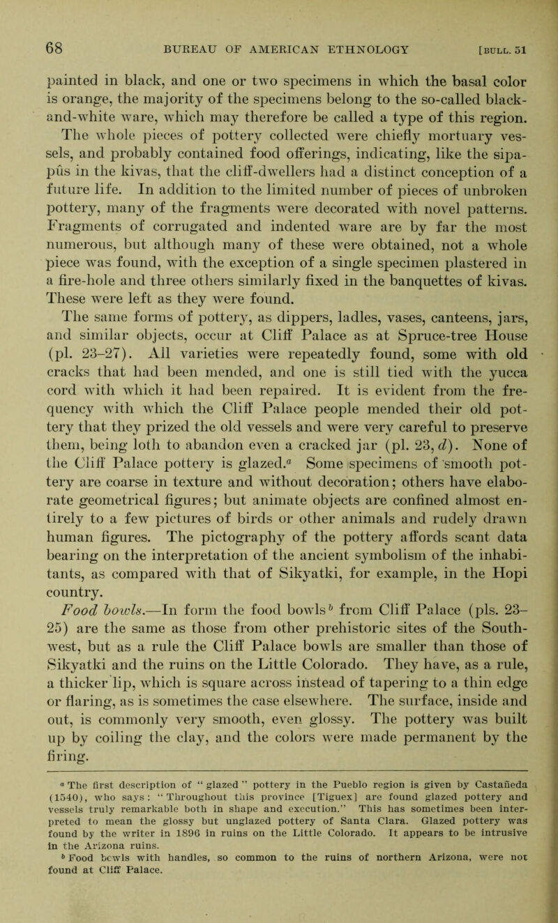 painted in black, and one or two specimens in which the basal color is orange, the majority of the specimens belong to the so-called black- and-white ware, which may therefore be called a type of this region. The whole pieces of pottery collected were chiefly mortuary ves- sels, and probably contained food offerings, indicating, like the sipa- pus in the kivas, that the cliff-dw^ellers had a distinct conception of a future life. In addition to the limited number of pieces of unbroken pottery, many of the fragments were decorated with novel patterns. Fragments of corrugated and indented ware are by far the most numerous, but although many of these were obtained, not a whole piece was found, with the exception of a single specimen plastered in a fire-hole and three others similarly fixed in the banquettes of kivas. These were left as they were found. The same forms of pottery, as dippers, ladles, vases, canteens, jars, and similar objects, occur at Cliff Palace as at Spruce-tree House (pi. 23-27). All varieties were repeatedly found, some with old cracks that had been mended, and one is still tied with the yucca cord with which it had been repaired. It is evident from the fre- quency with which the Cliff Palace people mended their old pot- tery that they prized the old vessels and were very careful to preserve them, being loth to abandon eA^en a cracked jar (pi. 23, <i). None of the Cliff' Palace pottery is glazed.® Some specimens of 'smooth pot- tery are coarse in texture and without decoration; others have elabo- rate geometrical figures; but animate objects are confined almost en- tirely to a few pictures of birds or other animals and rudely draAvn human figures. The pictography of the pottery affords scant data bearing on the interpretation of the ancient symbolism of the inhabi- tants, as compared with that of Sikyatki, for example, in the Hopi country. Food howls.—In form the food bowds^ from Cliff Palace (pis. 23- 25) are the same as those from other prehistoric sites of the South- Avest, but as a rule the Cliff Palace boAvls are smaller than those of Sikyatki and the ruins on the Little Colorado. They have, as a rule, a thicker lip, Avhich is square across instead of tapering to a thin edge or flaring, as is sometimes the case elseAvhere. The surface, inside and out, is commonly very smooth, even glossy. The pottery Avas built up by coiling the clay, and the colors Avere made permanent by the firing. “ The first description of “ glazed ” pottery in the Pueblo region is given by Castaiieda (1540), who says: “Throughout this province [Tiguex] are found glazed pottery and vessels truly remarkable both in shape and execution.” This has sometimes been inter- preted to mean the glossy but unglazed pottery of Santa Clara. Glazed pottery was found by the writer in 1896 in ruins on the Little Colorado. It appears to be intrusive in the Arizona ruins. Food bcwls with handles, so common to the ruins of northern Arizona, were not found at Cliff Palace.