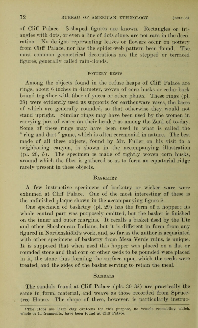 of Cliff Palace. S-shaped figures are known. Rectangles or tri- angles with dots, or even a line of dots alone, are not rare in the deco- ration. No designs representing leaves or flowers occur on pottery from Cliff Palace, nor has the spider-web pattern been found. The most common geometrical decorations are the stepped or terraced figures, generally called rain-clouds. POUrERY RESTS Among the objects found in the refuse heaps of Cliff Palace are rings, about 6 inches in diameter, woven of corn husks or cedar bark bound together with fiber of yucca or other plants. These rings (pi. 28) were evidently used as supports for earthenware vases, the bases of which are generall}^ rounded, so that otherwise they would not stand upright. Similar rings may have been used by the women in carrying jars of water on their heads,® as among the Zuni of to-day. Some of these rings may have been used in what is called the ring and dart ” game, which is often ceremonial in nature. The best made of all these objects, found by Mr. Fuller on his visit to a neighboring canyon, is shown in the accompanying illustration (pi. 28, h). The specimen is made of tightly woven corn husks, around which the fiber is gathered so as to form an equatorial ridge rarely present in these objects. Basketry A few instructive specimens of basketry or wicker ware were exhumed at Cliff Palace. One of the most interesting of these is the unfinished plaque shown in the accompanying figure 2. One specimen of basketry (pi. 29) has the form of a hopper; its whole central part was purposely omitted, but the basket is finished on the inner and outer margins. It recalls a basket used by the Ute and other Shoshonean Indians, but it is different in form from any figured in Nordenskiold’s work, and, so far as the author is acquainted with other specimens of basketry from Mesa Verde ruins, is unique. It is supposed that when used this liopper was placed on a flat or rounded stone and that corn or other seeds to be pounded were placed in it, the stone thus forming the surface upon which the seeds were treated, and the sides of the basket serving to retain the meal. Sandals The sandals found at Cliff Palace (pis. 30-32) are practically the same in form, material, and w^eave as those recorded from Spruce- tree Flouse. The shape of these, however, is particularly instruc- “ The Hopi use large clay canteens for this purpose, no vessels resembling which, whole or in fragments, have been found at Cliff Palace.