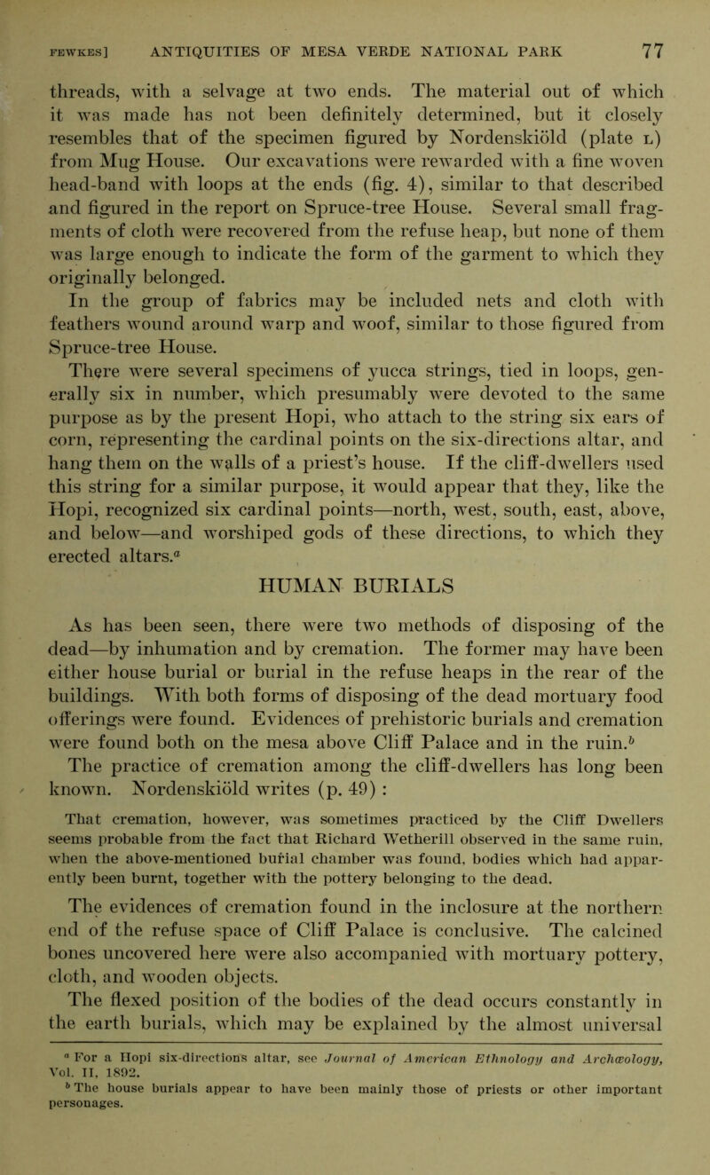 threads, with a selvage at two ends. The material out of which it was made has not been definitely determined, but it closely resembles that of the specimen figured by Nordenskiold (plate l) from Mug House. Our excavations were rewarded with a fine woven head-band with loops at the ends (fig. 4), similar to that described and figured in the report on Spruce-tree House. Several small frag- ments of cloth were recovered from the refuse heap, but none of them was large enough to indicate the form of the garment to which they originally belonged. In the group of fabrics may be included nets and cloth with feathers wound around warp and woof, similar to those figured from Spruce-tree House. There were several specimens of yucca strings, tied in loops, gen- erally six in number, which presumably were devoted to the same purpose as by the present Hopi, who attach to the string six ears of corn, representing the cardinal points on the six-directions altar, and hang them on the wq^lls of a priest’s house. If the cliff-dwellers used this string for a similar purpose, it would appear that they, like the Hopi, recognized six cardinal points—north, west, south, east, above, and below—and worshiped gods of these directions, to which the}^ erected altars.® HUMAN BUKIALS As has been seen, there were two methods of disposing of the dead—by inhumation and by cremation. The former may have been either house burial or burial in the refuse heaps in the rear of the buildings. With both forms of disposing of the dead mortuary food offerings were found. Evidences of prehistoric burials and cremation were found both on the mesa above Cliff Palace and in the ruin.^ The practice of cremation among the cliff-dwellers has long been known. Nordenskiold writes (p. 49) : That cremation, however, was sometimes practiced by the Cliff Dwellers seems probable from the fact that Richard Wetherill observed in the same ruin, when the above-mentioned burial chamber was found, bodies which had appar- ently been burnt, together with the pottery belonging to the dead. The evidences of cremation found in the inclosure at the northern end of the refuse space of Cliff Palace is conclusive. The calcined bones uncovered here were also accompanied with mortuary pottery, cloth, and wooden objects. The flexed position of the bodies of the dead occurs constantly in the earth burials, which may be explained by the almost universal  For a Ilopi six-directions altar, sec Journal of American Ethnology and Arclmology, Vol. II, 1802. ^ The house burials appear to have been mainly those of priests or other important personages.