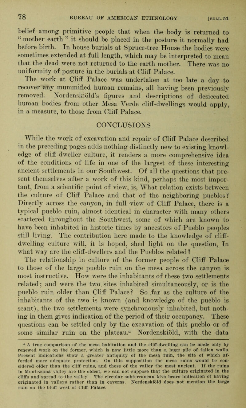 belief among primitive people that when the body is returned to “ mother earth ” it should be placed in the posture it normally had before birth. In house burials at Spruce-tree House the bodies were sometimes extended at full length, which may be interpreted to mean that the dead were not returned to the earth mother. There was no uniformity of posture in the burials at Cliff Palace. The work at Cliff Palace was undertaken at too late a day to recover any mummified human remains, all having been previously removed. Nordenskiold’s figures and descriptions of desiccated human bodies from other Mesa Verde cliff-dwellings would apply^ in a measure, to those from Cliff Palace. CONCLUSIONS While the work of excavation and repair of Cliff Palace described in the preceding pages adds nothing distinctly new to existing knowl- edge of cliff-dweller culture, it renders a more comprehensive idea of the conditions of life in one of the largest of these interesting ancient settlements in our Southwest. Of all the questions that pre- sent themselves after a work of this kind, perhaps the most impor- tant, from a scientific point of view, is. What relation exists between the culture of Cliff Palace and that of the neighboring pueblos? Directly across the canyon, in full -view of Cliff Palace, there is a typical pueblo ruin, almost identical in character with many others scattered throughout the SoutliAvest, some of Avhich are known to have been inhabited in historic times by ancestors of Pueblo peoples still living. The contribution here made to the knowledge of cliff- dwelling culture Avill, it is hoped, shed light on the question. In what way are the cliff-dwellers and the Pueblos related ? The relationship in culture of the former people of Cliff Palace to those of the large pueblo ruin on the mesa across the canyon is most instructive. How were the inhabitants of these two settlements related; and were the two sites inhabited simultaneously, or is the pueblo ruin older than Cliff Palace? So .far as the culture of the inhabitants of the two is known (and knowledge of the pueblo is scant), the two settlements were synchronously inhabited, but noth- ing in them gives indication of the period of their occupancy. These questions can be settled only by the excavation of this pueblo or of some similar ruin on the plateau.® Nordenskiold, with the data “ A true comparison of the mesa habitation and the cliff-dwelling can be made only by renewed work on the former, which is now little more than a huge pile of fallen walls. Present indications show a greater antiquity of the mesa ruin, the site of which af- forded more adequate protection. On this supposition the mesa ruins would be con- sidered older than the cliff ruins, and those of the valley the most ancient. If the ruins in Montezuma valley are the oldest, we can not suppose that the culture originated in the cliffs and spread to the valley. The circular subterranean kiva bears indication of having originated in valleys rather than in caverns. Nordenskiold does not mention the large ruin on the bluff west of Cliff Palace.