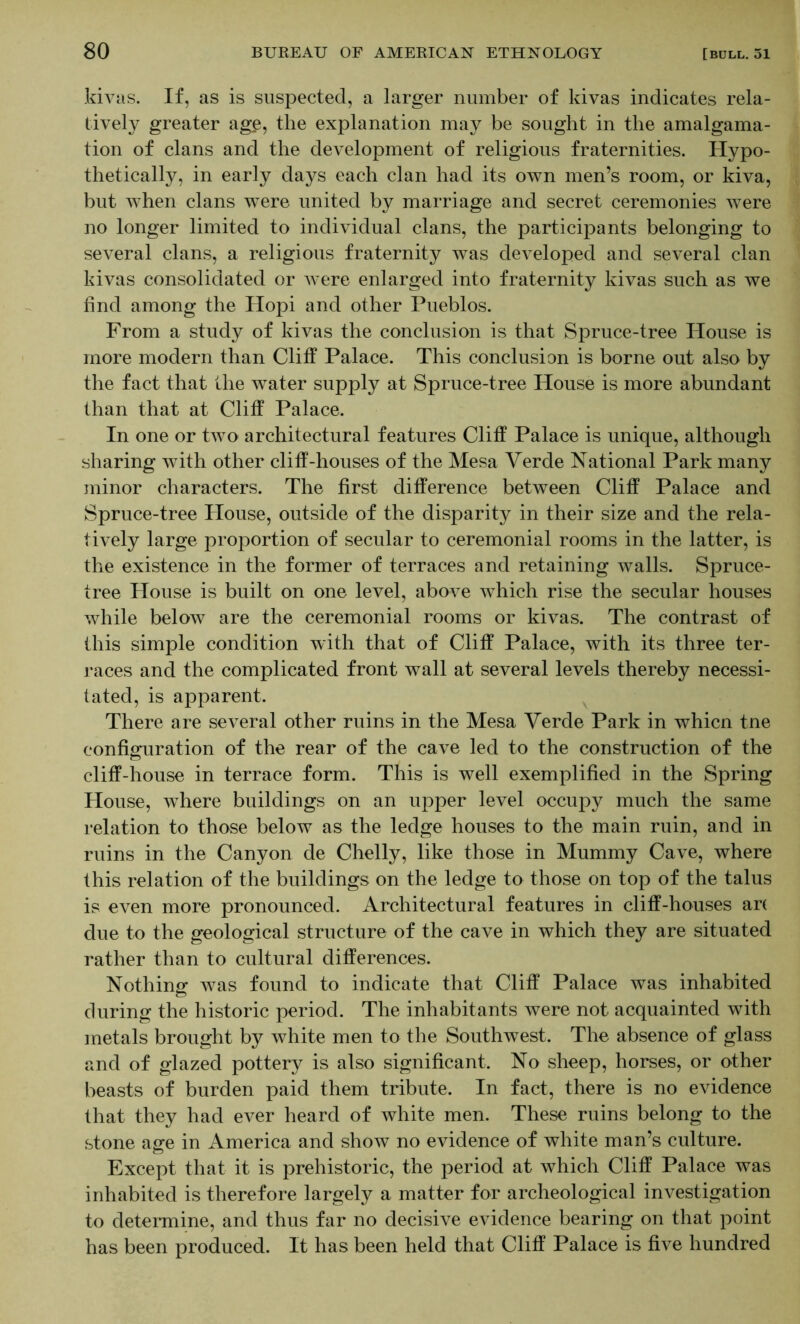 kivas. If, as is suspected, a larger number of kivas indicates rela- tively greater age, the explanation may be sought in the amalgama- tion of clans and the development of religious fraternities. Hypo- thetically, in early days each clan had its own men’s room, or kiva, but when clans were united by marriage and secret ceremonies were no longer limited to individual clans, the participants belonging to several clans, a religious fraternity was developed and several clan kivas consolidated or were enlarged into fraternity kivas such as we find among the Hopi and other Pueblos. From a study of kivas the conclusion is that Spruce-tree House is more modern than Cliff Palace. This conclusion is borne out also by the fact that the water supply at Spruce-tree House is more abundant than that at Cliff Palace. In one or two architectural features Cliff Palace is unique, although sharing with other cliff-houses of the Mesa Verde National Park many minor characters. The first difference between Cliff Palace and Spruce-tree Plouse, outside of the disparity in their size and the rela- tively large proportion of secular to ceremonial rooms in the latter, is the existence in the former of terraces and retaining walls. Spruce- tree House is built on one level, above which rise the secular houses while below are the ceremonial rooms or kivas. The contrast of this simple condition with that of Cliff Palace, with its three ter- races and the complicated front wall at several levels thereby necessi- tated, is apparent. There are several other ruins in the Mesa Verde Park in whicn tne configuration of the rear of the cave led to the construction of the cliff-house in terrace form. This is well exemplified in the Spring House, where buildings on an upper level occupy much the same relation to those below as the ledge houses to the main ruin, and in ruins in the Canyon de Chelly, like those in Mummy Cave, where this relation of the buildings on the ledge to those on top of the talus is even more pronounced. Architectural features in cliff-houses arc due to the geological structure of the cave in which they are situated rather than to cultural differences. Nothing was found to indicate that Cliff Palace was inhabited during the historic period. The inhabitants were not acquainted with metals brought by white men to the Southwest. The absence of glass and of glazed pottery is also significant. No sheep, horses, or other beasts of burden paid them tribute. In fact, there is no evidence that they had ever heard of white men. These ruins belong to the stone asre in America and show no evidence of white man’s culture. Except that it is prehistoric, the period at which Cliff Palace was inhabited is therefore largely a matter for archeological investigation to deteimine, and thus far no decisive evidence bearing on that point has been produced. It has been held that Cliff Palace is five hundred