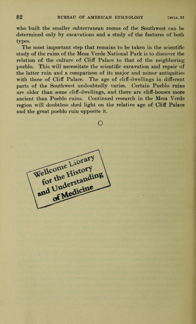 who built the smaller subterranean rooms of the Southwest can be determined only by excavations and a study of the features of both types. The most important step that remains to be taken in the scientific study of the ruins of the Mesa Verde National Park is to discover the relation of the culture of Cliff Palace to that of the neighboring pueblo. This will necessitate the scientific excavation and repair of the latter ruin and a comparison of its major and minor antiquities with those of Cliff Palace. The age of cliff-dwellings in different parts of the Southwest undoubtedly varies. Certain Pueblo ruins are older than some cliff-dwellings, and there are cliff-houses more ancient than Pueblo ruins. Continued research in the Mesa Verde region will doubtless shed light on the relative age of Cliff Palace and the great pueblo ruin opposite it. o