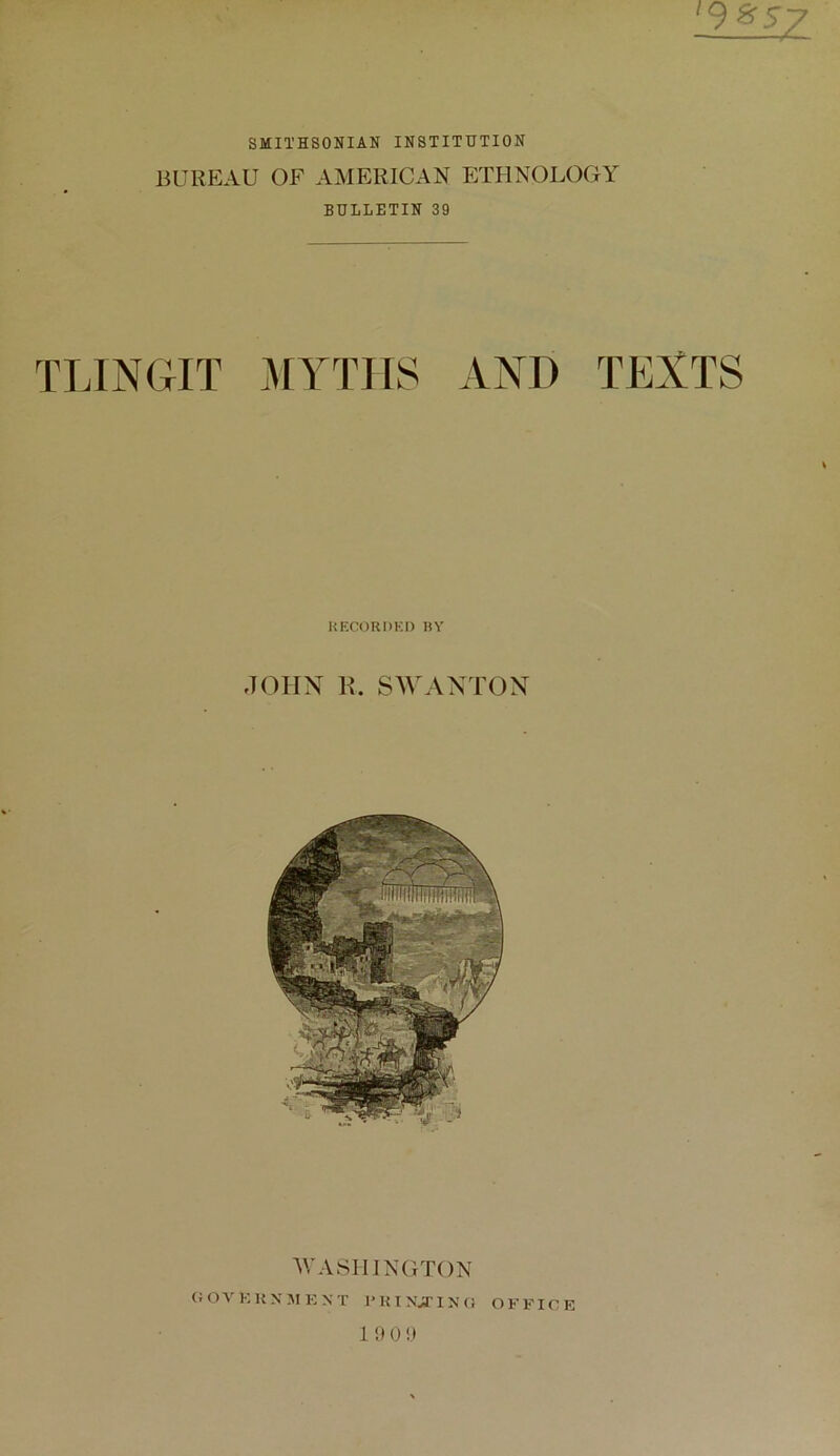 ^9^57 SMITHSONIAN INSTITUTION BUREAU OF AMERICAN P:THN0L0GY BULLETIN 39 TLINGIT MYTHS AND TEXTS KECORDKO «Y J(MIN K. SAVAXT(3N AVASIIINGTON (;ovkun:mkxt I'Kixjrixa officr