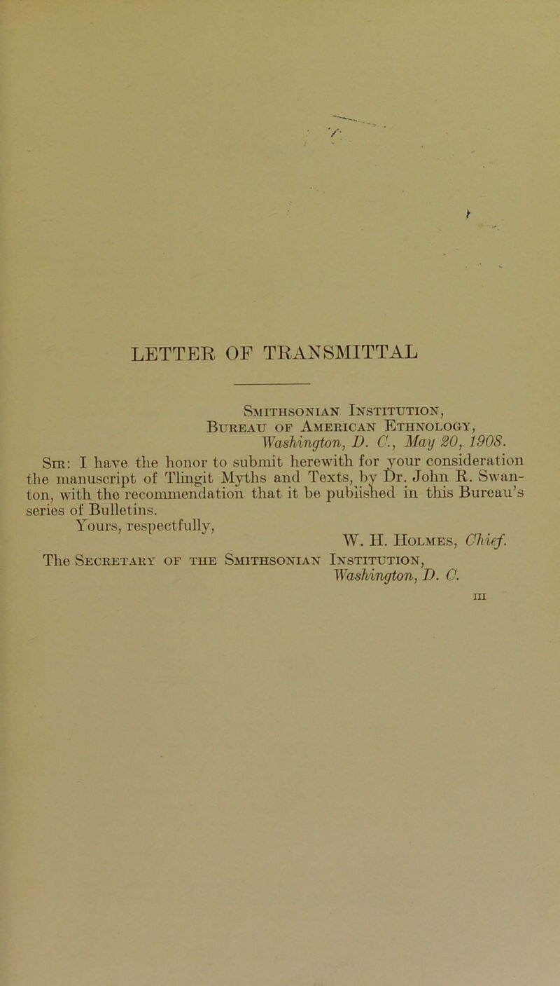 LETTER OF TRANSMITTAL Smithsonian Institution, Bureau of American Ethnology, Washington, D. C., May 20,. 1908. Sir: I have the honor to submit lierewith for your consideration the manuscript of Tlingit Myths and Texts, by I)r. John R. Swan- ton, with the recommendation that it be published in this Bureau’s series of Bulletins. Yours, respectfully, W. H. Holmes, Chief. The Secretary of the Smithsonian Institution, Washington, D. C.