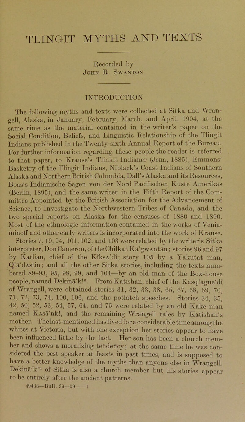 TLINGIT MYTHS AND TEXTS Recorded by John R. Swanton INTRODUCTION The following myths and texts were collected at Sitka and ^\ran- gell, Alaska, in January, February, March, and April, 1904, at the same time as the material contained in the writer’s paper on the Social Condition, Beliefs, and Linguistic Relationship of the Tlingit Indians published in the Twenty-sixth Annual Report of the Bureau. For further information regarding these ]>eople the reader is referred to that paper, to Krause’s Tlinkit Indianer (Jena, 1885), Emmons’ Basketry of the Tlingit Indians, Niblack’s Coast Indians of Southern Alaska and Northern British Columbia, Dali’s Alaska and its Resoiirces, Boas’s Indianische Sagen von der Nord Pacifischen Kiiste Amerikas (Berlin, 1895), and the same writer in the Fifth Report of the Com- mittee Appointed by the British Association for the Advancement of Science, to Investigate the Northwestern Tribes of Canada, and the two special reports on Alaska for the censuses of 1880 and 1890. Most of the ethnologic information contained in the works of Venia- minoff and other early writers is incorporated into the work of Krause. Stories 7,19, 94, 101,102, and 103 were related by the writer’s Sitka interpreter, Don Cameron, of theChilkat Ka'gwAntan; stories 96 and 97 by Katlian, chief of the KiksA'di; story 105 by a Yakutat man, QIa'dAstin; and all the other Sitka stories, including the texts num- bered 89-93, 95, 98, 99, and 104—by an old man of the Box-house people, named Dekina'k!“. From Katishan, chief of the Kasqiague'di of Wrangell, were obtained stories 31, 32, 33, 38, 65, 67, 68, 69, 70, 71, 72, 73, 74, 100, 106, and the potlatch speeches. Stories 34, 35, 42, 50, 52, 53, 54, 57, 64, and 75 were related by an old Kake man named IvAsa'nk!, and the remaining Wrangell tales by Katishan’s mother. The last-mentioned has lived for a considerable time among the whites at Victoria, but with one exception her stories appear to have been influenced little by the fact. Her son has been a church mem- ber and shows a moralizing tendency; at the same time he was con- sidered the best speaker at feasts in past times, and is supposed to have a better knowledge of the myths than anyone else in Wrangell. Dekina'k! of Sitka is also a church member but his stories appear to be entirely after the ancient patterns.