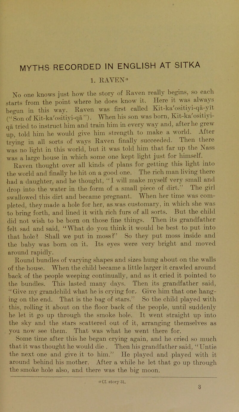 1. RAVEN “ No one knows just how the story of Raven really begins, so each starts from the point where he does know it. Here it was always begun in this way. Raven was first called Kit-ka'ositiyi-qa-ylt (“Son of Kit-ka'ositiyi-qa”)• When his son was born, Kit-kVositiyi- qa tried to instruct him and train him in every way and, after he grew up, told him he would give him strength to make a world. After trying in all sorts of ways Raven finally succeeded. Then there was no light in this world, but it was tokl him that far up the Nass was a large house m which some one kept light just for himself. Raven thought over all kinds of plans for getting this light into the world and finally he hit on a good one. The rich man living there had a daughter, and he thought, “I will make myself very small and drop into the water in tlie form of a smalt piece of dirt.” The girl swallowed this dirt and became pregnant. When her time was com- pleted, they made a hole for her, as was customary, in which she was to bring forth, and lined it with rich furs of all sorts. But the child did not wish to be born on those fine things. Then its grandfather felt sad and said, “VTiat do you think it wmuld be best to put into that hole? Shall we put in moss?” So they put moss inside and the baby w^as born on it. Its eyes w^ere very bright and moved around rapidly. Round bundles of varying shapes and sizes hung about on the w^alls of the house. When the child became a little larger it crawled around back of the people weeping continually, and as it cried it pointed to the bundles. This lasted many days. Then its grandfather said, “ Give my grandchild wdiat he is crying for. Give him that one hang- ing on the end. That is the bag of stars.” So the child played with this, rolling it about on the floor back of the people, until suddenl}'^ he let it go up through the smoke hole. It w^ent straight up into the sky and the stars scattered out of it, arranging themselves as you now see them. That was what he went there for. Some time after this he began crying again, and he cried so much that it was thought he woidd die . Tlien his grandfather said, “Untie the next one and give it to him.” He played and played wdth it around behind his mother. After a while he let that go up through the smoke hole also, and there was the big moon. o C(. story 31. 3