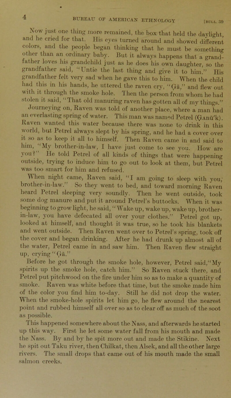 [iiULl,. 39 BUREAU OF AMERICAN ETHNOLOGY Now just one thing more remained, the box that held the daylight and he cried for that. His eyes turned around and showed different colors, and the people began thinking that he must be something ot ler than an ordinar}^ baby. But it always happens that a grand- father loves his grandchild just as he does his o^v^l daughter, so the grandfather said, Untie the last thing and give it to him.” His grandfather felt very sad when he gave this to him. When the child had this in his hands, he uttered the raven cry, Ga,” and flew out with it through the smoke hole. Then the person from whom he had stolen it said, That old manuring raven has gotten all of my things.” Journeying on. Raven was tohl of another place, where a man had an everlasting spring of water. This man was named Petrel ((^And'k). Raven wanted this water because there was none to drink in this world, but Petrel always slept by his spring, and he had a cover over it so as to keep it all to himself. Then Raven came in and said to him, My brother-in-law, I have just come to see you. How are 3011? He told Petrel of all kinds of things that were happening outside, trying to induce him to go out to look at them, but Petrel was too smart for him and refused. M hen night came. Raven said, I am going to sleep with you,' brother-in-law.” So they went to bed, and toward morning Raven heard Petrel sleeping very soundly. Then he went outside, took some dog manure and put it around Petrel’s buttocks. When it was beginning to grow light, he said, Wake up, wake up, wake up, brother- in-law, you have defecated all over your clothes.” Petrel got up, looked at himself, and thought it was true, so he took his blankets and went outside. Then Raven went over to Petrel’s spring, took off the cover and began drinking. After he had drunk up almost all of the water. Petrel came in and saw him. Then Raven flew straight up, crvingGa.” Before he got through the smoke hole, however, Petrel said, My spirits up the smoke hole, catch him.” So Raven stuck there, and Petrel put pitchwood on the fire under him so as to make a quantity of smoke. Raven was white before that time, but the smoke made him of the color you find him to-day. Still he did not drop the water. When the smoke-hole spirits let him go, he flew around the nearest point and rubbed himself all over so as to clear off as much of the soot as possible. This happened somewhere about the Nass, and afterwards he started up this way. First he let some water fall from his mouth and made the Nass. By and by he spit more out and made the Stikine. Next he .spit out Taku river, then Chilkat, then Alsek, and all the other large rivers. The small drops that came out of his mouth made the small salmon creeks,