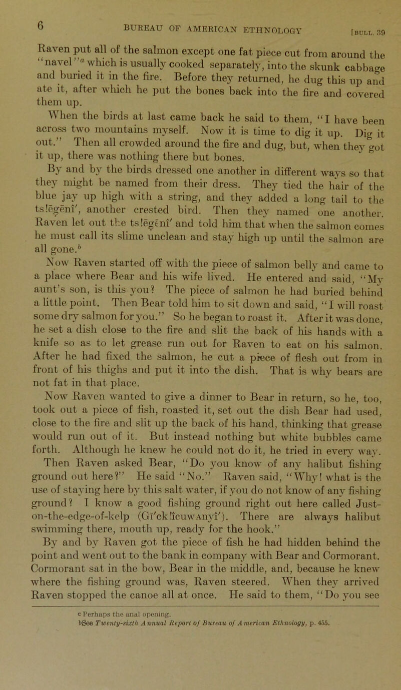 b BUREAU OF AMERICAN ETHNOLOGY [bull. r!9 Raven put all of the salmon except one fat piece cut from around the “ navel which is usually cooked separately, into the skunk cabbage and buried it in the fire. Before they returned, he dug this up and ate it, after which he put the bones back into the fire and covered them up. When the birds at last came back he said to them, “I have been across two mountains myself. Now it is time to dig it up. Dig it out.” Then all crowded around the fire and dug, but, when they got it up, there was nothing there but bones. By and by the birds dressed one another in different ways so that they might be named from their dress. They tied the hair of the blue jay up high with a string, and they added a long tail to the tslegem, anothei crested bird. Then they named one another. Raven let out the tslegtni and told him that when the salmon comes he must call its slime unclean and stay high up until the salmon are all gone.** Now Raven started off with the piece of salmon belly and came to a place where Bear and his wife lived. He entered and said, “My aunt s son, is this you? The piece of salmon he had buried behind a little point. Then Bear told him to sit down and said, “I will roast some dry salmon for jmu.” So he began to roast it. After it was done, he set a dish close to the fire and slit the back of his hands with a knife so as to let grease run out for Raven to eat on his salmon. After he had fixed the salmon, he cut a piece of flesh out from in front of his thighs and put it into the dish. That is why bears are. not fat in that place. Now Raven wanted to give a dinner to Bear in return, so he, too, took out a piece of fish, roasted it, set out the dish Bear had used, close to the fire and slit up the back of his hand, tliinking that grease would run out of it. But instead notliing but white bubbles came forth. Although he knew he could not do it, he tried in every way. Then Raven asked Bear, “Do 3'ou know of anj^ halibut fishing ground out here?” He said “No.” Raven said, “Wh)! what is the use of staying here b}^ this salt water, if you do not know of any fishing ground? I know a good fishing ground right out here called Just- on-the-edge-of-kelp (Gi'cklicuwAnA'i'). There are alwa^^s halibut svdmming there, mouth up, readj for the hook.” Bj' and l\y Raven got the piece of fish he had hidden beliind the point and went out to the bank in company with Bear and Cormorant. Cormorant sat in the bow. Bear in the middle, and, because he knew where the fishing ground was. Raven steered. When thej^ arrived Raven stopped the canoe all at once. He said to them, “Do jmu see c Perhaps the anal opening. I>See Twenty-sixth Annual Report of Bureau of American Ethnology, p. 455.