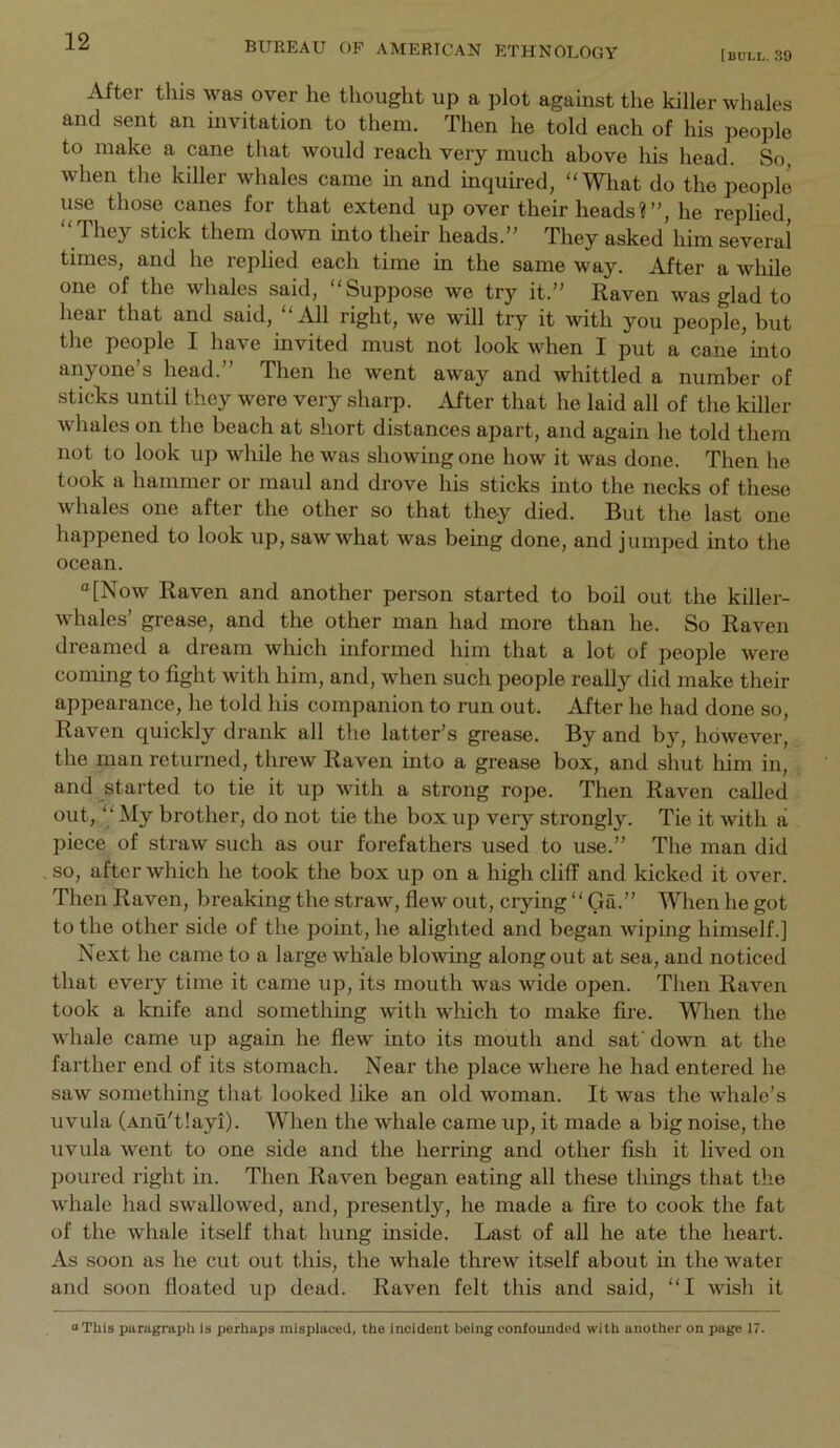 [bull. 39 After this was over he thought up a plot against the killer whales and sent an invitation to them. Then he told each of his people to make a cane that would reach very much above his head. So, when the killer whales came in and inquired, “ Wliat do the people use those canes for that extend up over their heads?”, he replied, “ They stick them down into their heads.” They asked him several times, and he replied each time in the same way. After a while one of the whales said, “Suppose we try it.” Raven was glad to hear that and said, “iUl right, we will try it with you people, but the people I have invited must not look when I put a cane into anyone’s head.” Then he went away and whittled a number of sticks until tliey were very sharp. After that he laid all of the killer whales on the beach at short distances apart, and again he told them not to look up while he was showing one how it was done. Then he took a hammer or maul and drove his sticks into the necks of these whales one after the other so that they died. But the last one happened to look up, saw what was being done, and jumped into the ocean. “[Now Raven and another person started to boil out the killer- whales’ grease, and the other man had more than he. So Raven dreamed a dream which informed him that a lot of people were coming to fight with him, and, when such people really did make their appearance, he told his companion to run out. After he had done so. Raven quickly drank all the latter’s grease. By and by, however, the man returned, threw Raven into a grease box, and shut him in, and started to tie it up with a strong rope. Then Raven called out, “ My brother, do not tie the box up very strongly. Tie it with a piece of straw such as our forefathers used to use.” The man did so, after which he took the box up on a high cliff and kicked it over. Then Raven, breaking the straw, flew out, crying ‘ ‘ Ga.” When he got to the other side of the point, he alighted and began wipmg himself.] Next he came to a large whale blowing along out at sea, and noticed that every time it came up, its mouth was wide open. Then Raven took a knife and something with wliich to make fire. Wlien the whale came up again he flew into its mouth and safdown at the farther end of its stomach. Near the place where he had entered he saw something that looked like an old woman. It was the whale’s uvula (Anu'tlayi). When the whale came up, it made a big noise, the uvula went to one side and the herring and other fish it lived on poured right in. Then Raven began eating all these things that the whale had swallowed, and, presently, he made a fire to cook the fat of the whale itself that hung inside. Last of all he ate the heart. As soon as he cut out this, the whale threw itself about in the water and soon floated up dead. Raven felt this and said, “I wish it “This paragraph is perhaps mispiaced, the incident being confounded with another on page 17.
