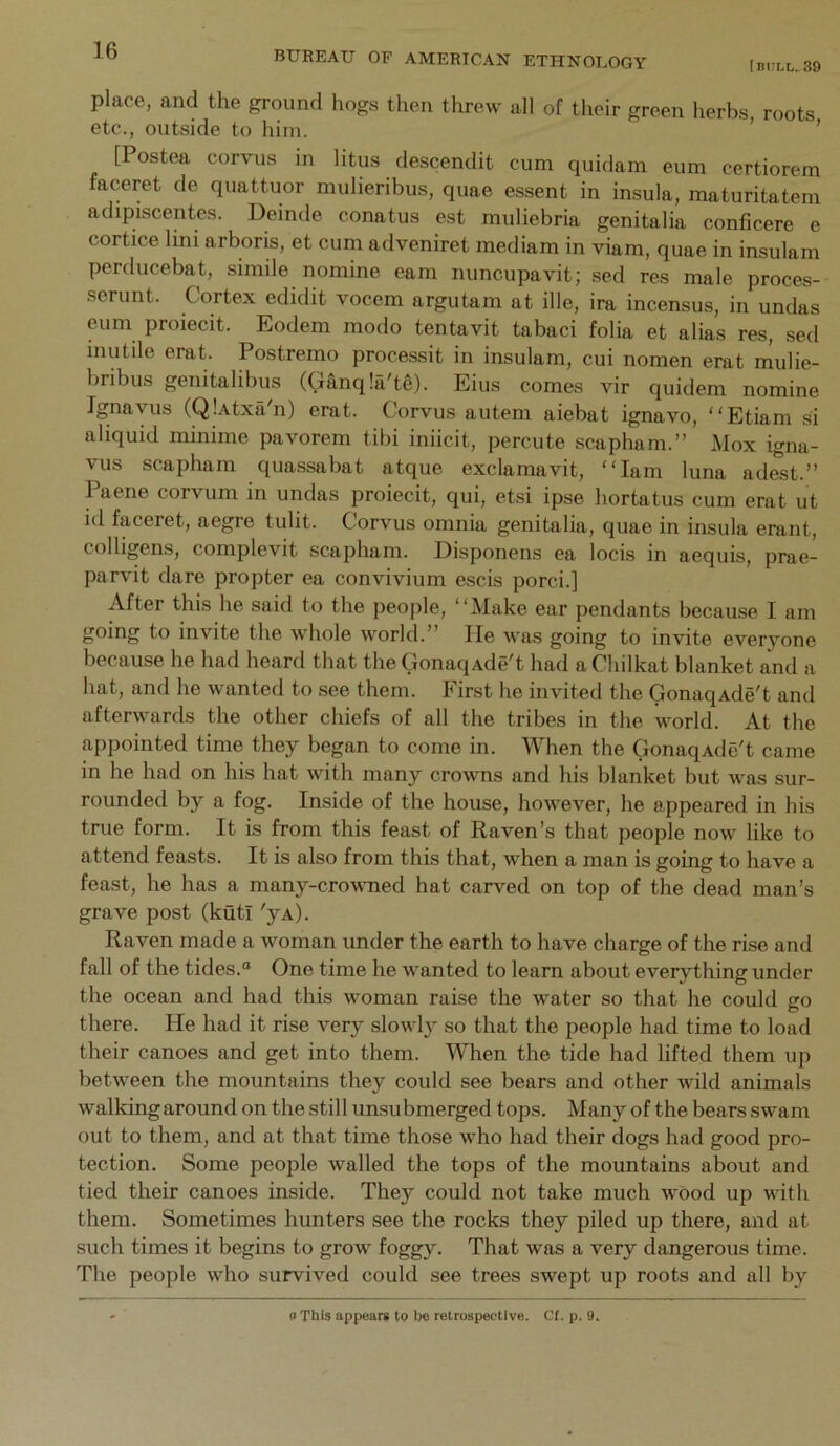 (bull. 39 place, and the ground hogs then threw all of their green herbs roots etc., outside to him. ’ ’ [Postea corvus in litus descendit cum quidain eum certiorem faceret de quattuor mulieribus, quae essent in insula, maturitatem adipiscentes. Deinde conatus est muliebria genitalia conficere e cortice lini arboris, et cum adveniret mediam in viam, quae in insulam perducebat, simile nomine earn nuncupavit; sed res male proces- serunt. Cortex edidit vocem argutam at ille, ira incensus, in undas eum proiecit. Eodem modo tentavit tabaci folia et alias res, sed inutile erat. Postremo processit in insulam, cui nomen erat mulie- bribus genitalibus (Ganq!a't6). Eius comes vir quidem nomine Ignayus (Q!.\txa'n) erat. Corvus autem aiebat ignavo, “Etiam si aliquid minime pavorem tibi iniicit, percute scapham.” Mox igna- vus scapham qua-ssabat atque exclamavit, “lam luna ad^t.” Paene corvum in undas proiecit, qui, etsi ipse bortatus cum erat ut id faceret, aegre tulit. Corvus omnia genitalia, quae in insula erant, colligens, complevit scapham. Disponens ea locis in aequis, prae- parvit dare propter ea convivium escis porci.] After this he said to the people, “Make ear pendants because I am going to invite the Avhole world.” He was going to invite evervone because he had heard that the GonaqAde't had a Chilkat blanket and a hat, and he wanted to see them. First he invited the GonaqAde't and afterwards the other chiefs of all the tribes in the world. At the appointed time they began to come in. When the GonaqAde't came in he had on his hat with many crowns and his blanket but was sur- rounded by a fog. Inside of the house, however, he appeared in his true form. It is from this feast of Raven’s that people now like to attend feasts. It is also from this that, when a man is going to have a feast, he has a many-crowmed hat carved on top of the dead man’s grave post (kuti 'yA^ Raven made a woman under the earth to have charge of the rise and fall of the tides.® One time he wanted to learn about everything under the ocean and had this woman raise the water so that he could go there. He had it rise very slowl}^ so that the people had time to load their canoes and get into them. When the tide had lifted them up between the mountains they could see bears and other wild animals walkingaround on the still unsubmerged tops. Many of the bears swam out to them, and at that time those who had their dogs had good pro- tection. Some people walled the tops of the mountains about and tied their canoes inside. They could not take much wood up with them. Sometimes hunters see the rocks they piled up there, and at such times it begins to grow foggy. That was a very dangerous time. 'Phe people who survived could see trees swept up roots and all by a This appears tQ be retrospective. Ct. p. 9.