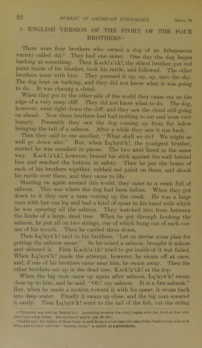 3. ENGLISH VERSION OF THE STORY OF THE FOUR BROTHERS There were four brothers who ownetl a dog of an Athapascan variety called dzi.* They had one sister. One tlay the dog began barking at something. Then KAcklAYk!, the eldest brother, put red paint inside of his blanket, took his rattle, arid followed. The other brothers went with him. They jiursued it up, up, uj), into the sky. I he dog kept on liarking, and they did not know Avhat it was going to do. It was chasing a cloud. V' hen they got to the other side of the Avorld they came out on the edge of a very steej) cliff. They did not know what to do. The dog, how ever, went right down the cliff, and they saw the cloud still going on ahead. Now' these brothers had had nothing to eat and w'ere very hungrjL Presently they saw' the dog coming up from far below' bringing the tail of a salmon. After a W'hile they saw' it run back. Then they said to one anothei’, “Vhat shall we do? We might as well go down also.” But, when Lcilaya'k!, the youngest brother, started he w'as smashed in jiieces. The two next fared in the same w'ay. IvAcklAYk!, however, braced his stick against the wall behind him and reached the bottom in safety. Then he j)ut the bones of each of his brothers together, rubbed red paint on them, and shook his rattle over them, ami they came to life. Starting on again around this world, they came to a creek full of salmon. This w'as W'here the dog had been before. When they got down to it they saw a man coming up the creek. He w'as a large man with but one leg and had a kind of sjiear in his hand with w'hich he W'as spearing all the salmon. They w'atched him from betw'een the limbs of a large, dead tree. When he got through hooking the salmon, he put all on tw'o strings, (me of which hung out of each cor- ner of his mouth. Then he carried them dow'ii. Then Lqlaya'k! said to his brothers, “Let us devi.se some plan for getting the salmon spear.” So he seized a salmon, brought it a.shore and skinned it. First KAcklA'i.k! tried to get inside of it but failed. When Lq!aya/k! made the attempt, how'ever, he sw'am off at once, and, if one of his brothers came near him, he sw'am aw'ay. Then the other brothers sat up in the dead tree, IvAcklA'uk! at the top. When the big man came up again after salmon, Lcjlaya'k! sw'am close up to him, and he said, “Oh! my salmon. It is a fine salmon.” But, W'hen he made a motion tow'ard it w'ith his spear, it sw'am back into deep w'ater. Finally it sw'am up close, and the big man speared it easily. Then Lqiaya'k! w'ent to the tail of the fish, cut the string a This Story was told by Dekinu'klu. According to some, the story begins with the birth of live chil- dren from a dog lather. See stories 97 and 31 (pp. 99-KXi). h EAkItcAne', the father of these boys, is said to have lived near the site of the Presbyterian si’hool at Sitka and to have used the “blarney stone,” so called, as a grindstone.