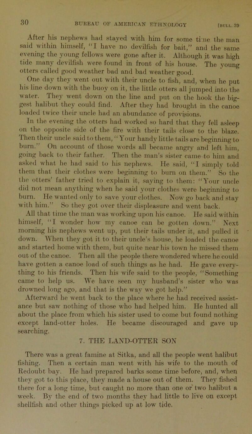 After his nephews had stayed with him for some ti ne the man said within himself, I have no devilfish for bait,” and the same evening the young fellows were gone after it. Although it was high tide many devilfish were found in front of his house. The young otters called good weather bad and bad weather good. One day they went out with their uncle to fi.sh, and, when he put his line down with the buoy on it, the little otters all jumped into the water. They went down on the line and put on the hook the big- gest halibut they could find. After they had brought in the canoe loaded twice their uncle had an abundance of provisions. In the evening the otters had worked so hard that they fell asleep on the opposite side of the fire with their tails close to the blaze. ”1 hen their uncle said to tliem, “ \ our handy little tails are beginning to burn.” On account of those words all became angry and left him, going back to their father. Then the man’s sister came to him and asked what he had said to his nephews. He said, “I simply told them that their clothes were beginning to burn on them.” So the the otters’ father tried to explain it, saying to them: “Your uncle did not mean anything when he said your clothes were beginning to burn. He wanted only to save your clothes. Now go back and stay with him.” So they got over their displeasure and went back. All that time the man was working upon his canoe. He said within himself, “I wonder how my canoe can be gotten down.” Next morning his nephews went up, put their tails under it, and pulled it down. When they got it to their uncle’s house, he loaded the canoe and started home with them, but quite near his town he missed them out of the canoe. Then all the people there wondered where he could have gotten a canoe load of such things as he had. He gave every- thing to his friends. Then his wife said to the people, “Something came to help us. We have seen my husband’s sister who was drowned long ago, and that is the way we got help.” Afterward he went back to the place where he had recei^’ed assist- ance but saw nothing of those who had helped him. He hunted all about the place from which his sister used to come but found nothing except land-otter holes. He became discouraged and gave up searching. 7. THE LAND-OTTER SON There was a great famine at Sitka, and all the people went halibut fishing. Then a certain man went with his wife to the mouth of Redoubt bay. He had prepared barks some time before, and, when they got to this place, they made a house out of them. They fished there for a long time, but caught no more than one or two halibut a week. By the end of two nnonths they had little to live on except shellfish and other things picked up at low tide.