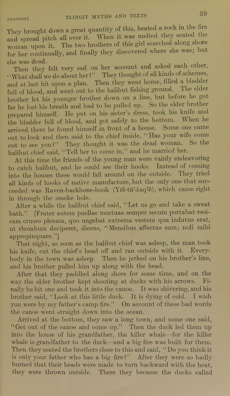 Tliey brought down a great quantity of tins, heated a rock in the fixe and spread pitch all over it. When it was melted they seated the woman upon it. The two brothers of tliis girl searched along .share for her continuaUy, and finally they discovered where she was; but she was dead. , i i i, Then they felt very sad on her account and asked each otner, ‘ ‘ What shall we do about her ? ’ ’ They thought o f all kinds of schemes, and at last hit upon a plan. Then they went home, filled a bladder full of blood, and went out to the halibut fisliing groimd. The elder brother let liis younger brother dovm on a line, but before he got far he lost his breath and had to be inilled up. So the elder brother prepared himself. He put on Ids sister’s dress, took Ids ludfe and the bladder full of blood, and got safely to the bottom. When he arrived there he found Idmself in front of a house. Some one came out to look and then said to the chief inside, ‘ ‘ Has your wife come out to see you?” They thought it was the dead woman. So the halibut chief said, “Tell her to come in,” and he married her. At tlds time the friends of the young man were vainly endeavoring to catch halibut, and he could see their hooks. Instead of coming into the houses these would fall around on the outside. They tried all kinds of hooks of native manufacture, but the only one that suc- ceeded was Raven-backbone-hook (Yel-tti'dAq!e), which came right in through the smoke hole. After a while the halibut chief said, “Let us go and take a sweat bath.” [Frater autem puellae mortuae semper secum portabat vesi- cam cruore plenam, quo ungebat extrema vestem qua indutus erat, ut rhombum deciperet, dicens, “Mensibus afiectus sum; noli milii appropinquare.’ ’] That night, as soon as the halibut chief was asleep, the man took his knife, cut the chief’s head off and ran outside with it. Every- body in the town was asleep. Then he jerked on his brother’s line, and his brother pulled him up along with the head. After that they paddled along shore for some time, and on the way the elder brother kept shooting at ducks with his arrows. Fi- nally he hit one and took it into the canoe. It was shivering, and his brother said, “Look at this little duck. It is dying of cold. I wish you were by my father’s camp fire.” On account of these bad words the canoe went straight down into the ocean. Arrived at the bottom, they saw a long town, and some one said, “Get out of the canoe and come up.” Then the duck led them up into the house of his grandfather, the killer whale—for the killer whale is grandfather to the duck—and a big fire was built for them. Then they seated the brothers close to tins and said, “Do you think it is only your father who has a big fire?” After they were so badly burned that their heads were made to turn backward with the heat, they were thrown outside. There they became the ducks called