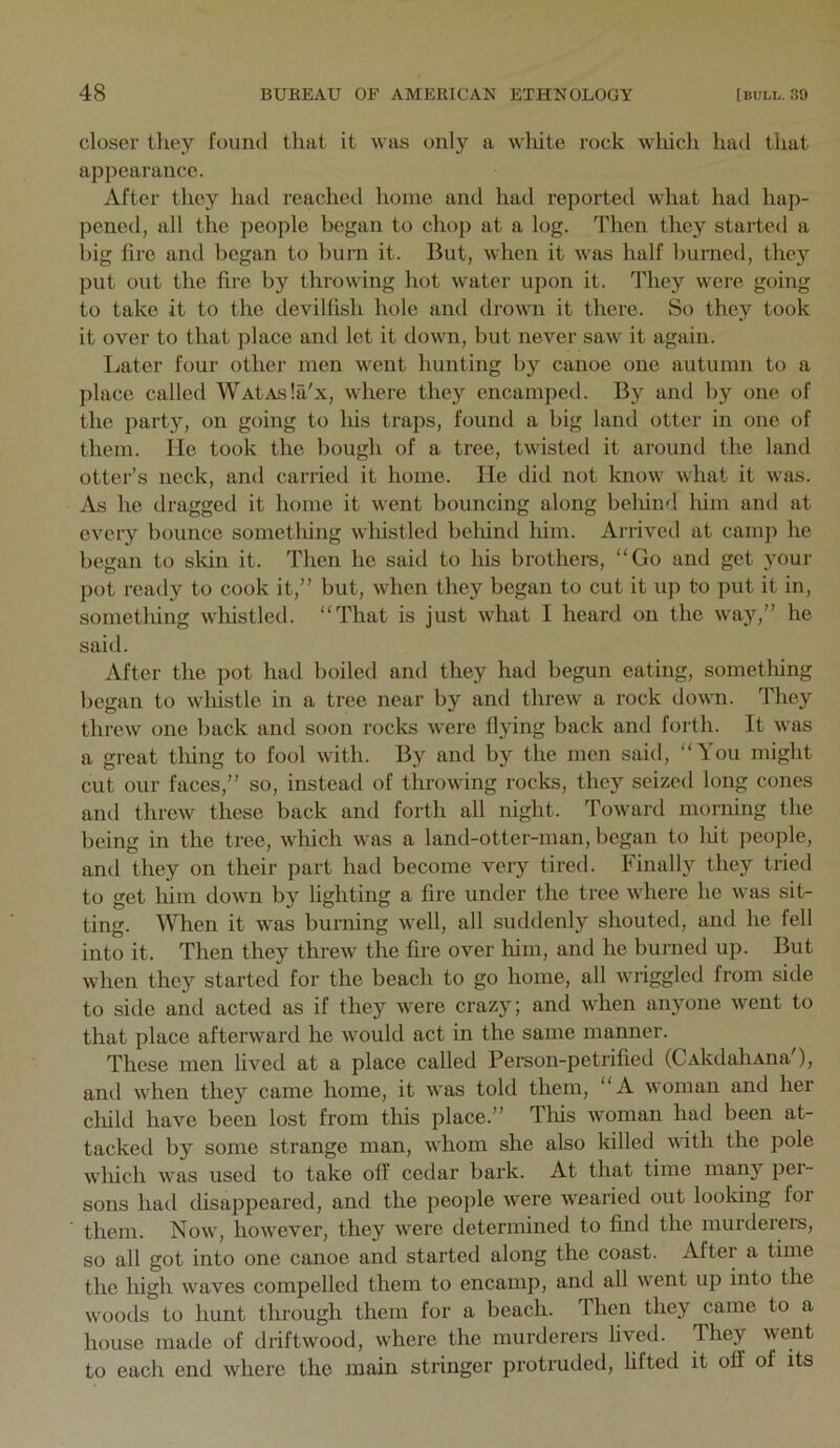 closer tliey found that it was only a wliite rock wliich had that appearance. After they had reached home and had reported what had hap- pened, all the people began to chop at a log. Then they started a big fire and began to burn it. But, when it was half burned, they put out the fire by throwing hot water upon it. They were going to take it to the devilfish hole and drown it there. So they took it over to that place and let it down, but never saw it again. Later four other men went hunting by canoe one autumn to a place called WAtAsla'x, where they encamped. By and by one of the party, on going to liis traps, found a big land otter in one of them, lie took the bough of a tree, twisted it around the land otter’s neck, and carried it home. He did not know what it was. As he dragged it home it went bouncing along behind liim and at every bounce sometliing wliistled beliind him. Arrived at camp he began to skin it. Then he said to his brothei-s, “Go and get your pot ready to cook it,” but, when they began to cut it up to put it in, something wliistled. “That is just what 1 heard on the way,” he said. After the pot had boiled and they had begun eating, sometliing began to wliistle in a tree near by and threw a rock down. They threw one back and soon roclis were flying back and forth. It was a great tiling to fool with. By and by the men said, “You might cut our faces,” so, instead of throwing rocks, they seized long cones and threw these back and forth all night. Toward morning the being in the tree, which was a land-otter-nian, began to liit people, and they on their ])art had become very tired. Finally they tried to get him down by lighting a fire under the tree where he was sit- ting. When it was burning well, all suddenly shouted, and he fell into it. Then they threw the fire over liim, and he burned up. But when they started for the beach to go home, all wriggled from side to side and acted as if they were crazy; and when anyone went to that place afterward he would act in the same manner. These men lived at a place called Person-petrified (CAkdaliAna'), and when they came home, it was told them, “A woman and her cliild have been lost from tliis place.” Tliis woman had been at- tacked by some strange man, whom she also killed with the pole wliich was used to take off cedar bark. At that time many per- sons hatl disappeared, and the people were wearied out looking for them. Now, however, they were determined to find the murderers, so all got into one canoe and started along the coast. After a time the liigh waves compelled them to encamp, and all went up into the woods to hunt through them for a beach. Then they came to a house made of driftwood, where the murderers lived. They went to each end where the main stringer protruded, hfted it off of its