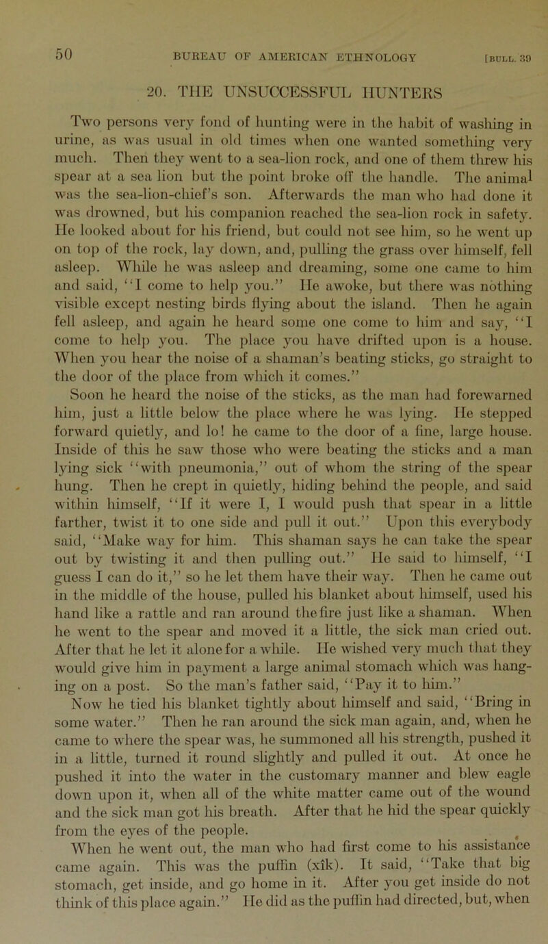 20. THE UNSUCCESSFUL HUNTERS Two persons very fond of hunting were in the habit of washing in urine, as was usual in old times when one wanted something very much. Then they went to a sea-lion rock, and one of them threw his spear at a sea lion but the point broke off the handle. The animal was the sea-lion-chiefs son. Afterwards the man who had done it was drowned, but his companion reacheil the sea-lion rock in safety. He looked about for his friend, but could not see him, so he went up on top of the rock, lay down, and, jndling the grass over himself, fell asleep. While he was asleep and dreaming, some one came to him and said, “I come to help you.” He awoke, but there was nothing visible except nesting birds flying about the island. Then he again fell asleep, and again he heartl some one come to him and say, “1 come to help you. The place you have drifted upon is a house. When you hear the noise of a shaman’s beating sticks, go straight to the door of the place from which it comes.” Soon he heard the noise of the sticks, as the man had forewarned him, just a little below the place where he was lying. He stepped forward quietly, and lo! he came to the door of a fine, large house. Inside of this he saw those who were beating the sticks and a man lying sick “with pneumonia,” out of whom the string of the spear hung. Then he crept in quietly, hiding behind the people, and said within himself, “If it were I, I would push that spear in a little farther, twist it to one side and pull it out.” Upon this ever}diody said, “Make way for him. This shaman says he can take the spear out by twisting it and then pulling out.” He said to himself, “I guess I can do it,” so he let them have their way. Then he came out in the middle of the house, pulled his blanket about himself, used his hand like a rattle and ran around the fire just like a shaman. When he went to the spear and moved it a little, the sick man cried out. After that he let it alone for a while. He wished very much that they would give him in payment a large animal stomach which was hang- ing on a j)ost. So the man’s father said, “Pay it to him.” Now he tied his blanket tightly about himself and saitl, “Bring in some water.” Then he ran around the sick man again, and, when he came to where the spear was, he summoned all his strength, pushed it in a little, turned it round slightly and pulled it out. At once he pushed it into the water in the customary manner and blew eagle down upon it, when all of the white matter came out of the wound and the sick man got his breath. After that he hid the spear quickly from the eyes of the people. ^ When he went out, the man who had first come to his assistance came again. Tliis was the puffin (xik). It said, “Take that big stomach, get inside, and go home in it. After you get inside do not think of this place again.” He diil as the puflin had directed, but, when