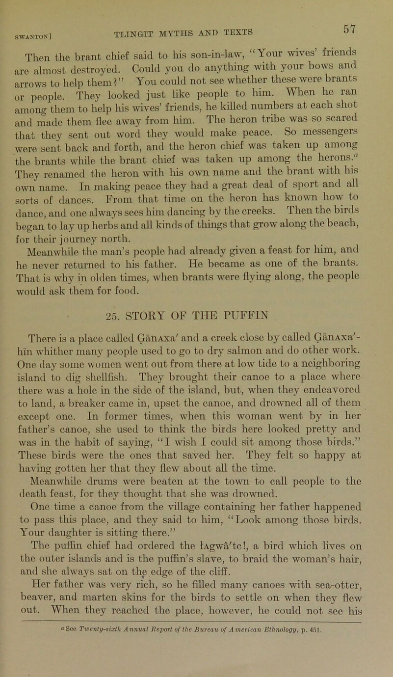 Then the brant cliief said to his son-in-law, Your wives’ friends are almost destroyed. Coidd you do anything with your bows and arrows to help them ? ’’ You could not see whether these were brants or people. They looked just like people to him. Wlren he ran among them to help his wives’ friends, he killed numbers at each shot and made them flee away from him. The heron tribe was so scared that they sent out word they would make peace. So messengers were sent back and forth, and the heron chief was taken up among the brants while the brant chief was taken up among the herons. They renamed the heron with his own name and the brant with his own name. In making peace they had a great deal of sport and all sorts of dances. From that time on the heron has Icnown how to dance, and one always sees him dancing by the creeks. Then the birds began to lay u]-) herbs and all kinds of things that grow along the beach, for their journey north. Meanwhile the man’s people had already given a feast for him, and he never returned to his father. He became as one of the brants. That is why in olden times, when brants were flying along, the people would ask them for food. 25. STORY OF THE PUFFIN There is a place called GilnAxa' and a creek close by called GanAxa'- hln whitlier many people used to go to dry salmon and do other work. One day some women went out from there at low tide to a neighboring island to dig shellfish. They brought their canoe to a place where there was a hole in the side of the island, but, when they endeavored to land, a breaker came in, upset the canoe, and dro^vned all of them except one. In former times, when this woman went by in her father’s canoe, she used to tliink the birds here looked pretty and was in the habit of saying, I wish I could sit among those birds.” These birds were the ones that saved her. They felt so happy at having gotten her that they flew about all the time. Meanwhile drums were beaten at the town to call people to the death feast, for they thought that she was drowned. One time a canoe from the village containing her father happened to pass this place, and they said to him, “Look among those birds. Your daughter is sitting there.” The puffin chief had ordered the lAgwa'tc!, a bird which lives on the outer islands and is the puffin’s slave, to braid the woman’s hair, and she always sat on the edge of the cliff. Her father was very rich, so he filled many canoes with sea-otter, beaver, and marten skins for the birds to settle on when they flew out. When they reached the place, however, he could not see his