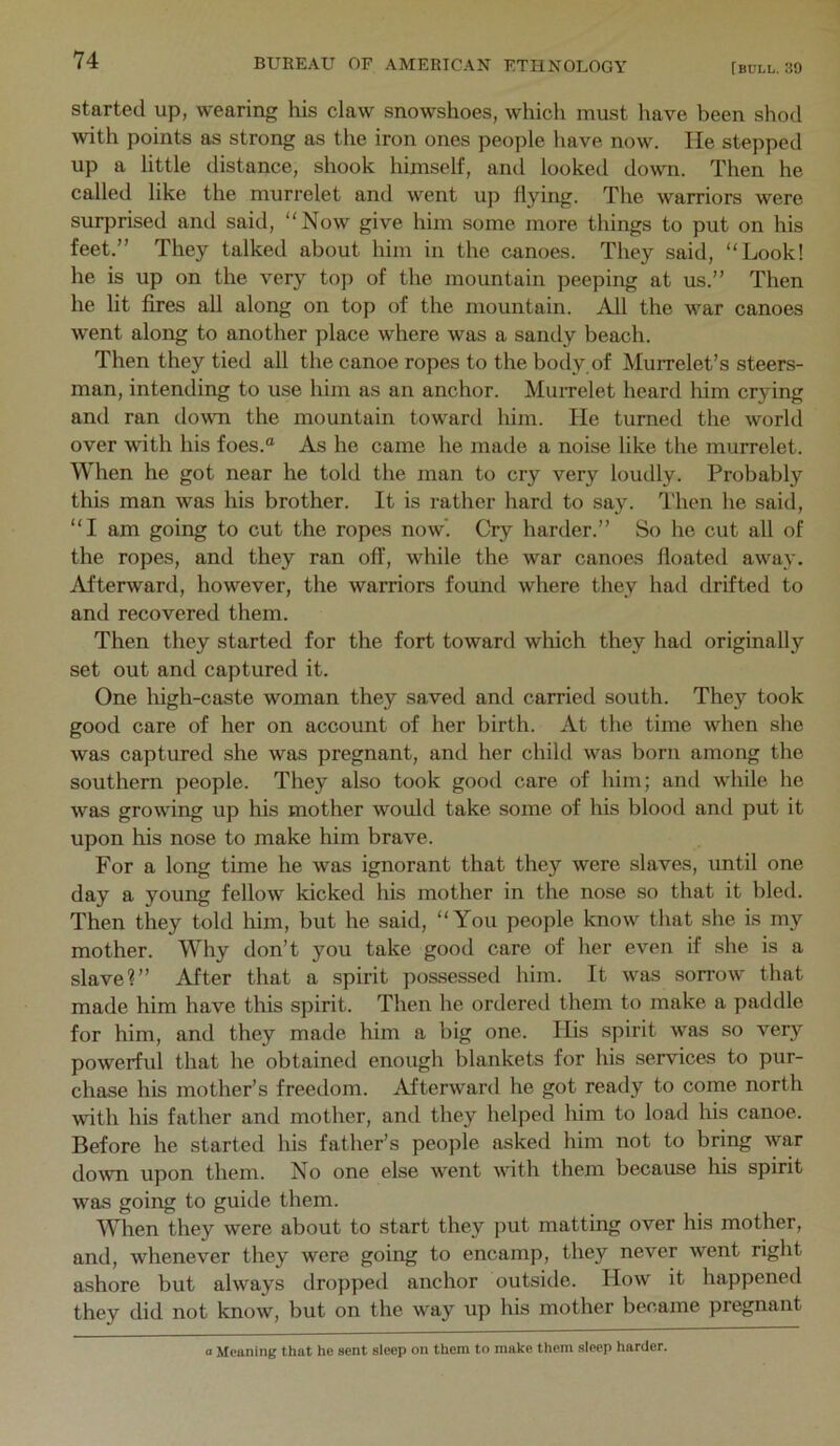 started up, wearing his claw snowshoes, which must have been shod with points as strong as the iron ones people have now. He stepped up a little distance, shook himself, and looked down. Then he called like the murrelet and went up flying. The warriors were surprised and said, “Now give him some more things to put on his feet.” They talked about him in the canoes. They said, “Look! he is up on the very top of the mountain peeping at us.” Then he lit fires all along on top of the mountain. All the war canoes w^ent along to another place where was a sandy beach. Then they tied all the canoe ropes to the body,of Murrelet’s steers- man, intending to use him as an anchor. MuiTelet heard him crying and ran dowm the mountain toward him. He turned the world over with his foes.® As he came he made a noise like the murrelet. When he got near he told the man to cry very loudly. Probably this man was his brother. It is rather hard to say. Then he said, “I am going to cut the ropes now’. Cry harder.” So he cut all of the ropes, and they ran off, while the war canoes floated away. Afterward, however, the warriors found where they had drifted to and recovered them. Then they started for the fort toward which they had originally set out and captured it. One high-caste woman they saved and carried south. They took good care of her on account of her birth. At the time when she was captured she was pregnant, and her child was born among the southern people. They also took good care of him; and while he was growing up his mother would take some of his blood and put it upon his nose to make him brave. For a long time he was ignorant that they were slaves, until one day a young fellow kicked his mother in the nose so that it bled. Then they told him, but he said, “You people know that she is my mother. Why don’t you take good care of her even if she is a slave?” After that a spirit possessed him. It was sorrow that made him have this spirit. Then he orderetl them to make a paddle for him, and they made him a big one. His spirit was so very powerful that he obtained enough blankets for his services to pur- chase his mother’s freedom. Afterward he got ready to come north with his father and mother, and they helped him to load his canoe. Before he started his father’s people asked him not to bring war down upon them. No one else went with them because his spirit was going to guide them. When they were about to start they put matting over his mother, and, Avhenever they were going to encamp, they never went right ashore but always dropped anchor outside. How it happened they did not know, but on the way up his mother became pregnant <■ Meaning that he sent sleep on them to make them sleep harder.